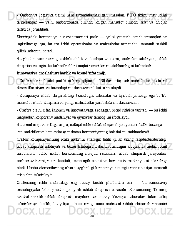 -   Ombor   va   logistika   tizimi   ham   avtomatlashtirilgan:   masalan,   FIFO   tizimi   mavjudligi
ta’kidlangan   —   ya’ni   omborxonada   birinchi   kelgan   mahsulot   birinchi   sifat   va   chiqish
tartibida jo‘natiladi.
Shuningdek,   kompaniya   o‘z   avtotransport   parki   —   ya’ni   yetkazib   berish   tarmoqlari   va
logistikasiga   ega,   bu   esa   ichki   operatsiyalar   va   mahsulotlar   tarqatishni   samarali   tashkil
qilish imkonini beradi. 
Bu   jihatlar   korxonaning   tashkilotchilik   va   boshqaruv   tizimi,   xodimlar   salohiyati,   ishlab
chiqarish va logistika ko‘rsatkichlari nuqtai nazaridan mustahkamligini ko‘rsatadi.
Innovatsiya, moslashuvchanlik va brend/sifat imiji  
- Crafers o‘z mahsulot portfelini keng qilgan — 130 dan ortiq turli mahsulotlar, bu brend
diversifikatsiyasi va bozordagi moslashuvchanlikni ta’minlaydi. 
-   Kompaniya   ishlab   chiqarishdagi   texnologik   uskunalar   va   tajribali   jamoaga   ega   bo‘lib,
mahsulot ishlab chiqarish va yangi mahsulotlar yaratishda moslashuvchan. 
- Crafers o‘zini sifat, ishonch va innovatsiyaga asoslagan brend sifatida tanitadi — bu ichki
maqsadlar, korporativ madaniyat va qiymatlar tarmog‘ini ifodalaydi. 
Bu brend imiji va sifatga urg‘u, nafaqat ichki ishlab chiqarish jarayonlari, balki bozorga —
iste’molchilar va hamkorlarga nisbatan kompaniyaning holatini mustahkamlaydi.
Crafers   kompaniyasining   ichki   muhitini   strategik   tahlil   qilish   uning   raqobatbardoshligi,
ishlab chiqarish salohiyati va bozor talabiga moslashuvchanligini  aniqlashda muhim omil
hisoblanadi.   Ichki   muhit   korxonaning   mavjud   resurslari,   ishlab   chiqarish   jarayonlari,
boshqaruv   tizimi,   inson   kapitali,   texnologik   bazasi   va   korporativ   madaniyatini   o‘z   ichiga
oladi. Ushbu elementlarning o‘zaro uyg‘unligi kompaniya strategik maqsadlariga samarali
erishishni ta’minlaydi.
Crafersning   ichki   muhitidagi   eng   asosiy   kuchli   jihatlardan   biri   —   bu   zamonaviy
texnologiyalar   bilan   jihozlangan   yirik   ishlab   chiqarish   bazasidir.   Korxonaning   35   ming
kvadrat   metrlik   ishlab   chiqarish   maydoni   zamonaviy   Yevropa   uskunalari   bilan   to‘liq
ta’minlangan   bo‘lib,   bu   yiliga   o‘nlab   ming   tonna   mahsulot   ishlab   chiqarish   imkonini
                                                                                             30 