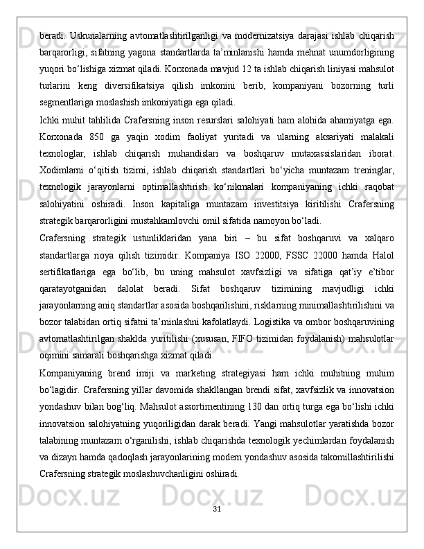 beradi.   Uskunalarning   avtomatlashtirilganligi   va   modernizatsiya   darajasi   ishlab   chiqarish
barqarorligi,  sifatning  yagona  standartlarda  ta’minlanishi   hamda  mehnat  unumdorligining
yuqori bo‘lishiga xizmat qiladi. Korxonada mavjud 12 ta ishlab chiqarish liniyasi mahsulot
turlarini   keng   diversifikatsiya   qilish   imkonini   berib,   kompaniyani   bozorning   turli
segmentlariga moslashish imkoniyatiga ega qiladi.
Ichki   muhit  tahlilida  Crafersning  inson  resurslari  salohiyati  ham   alohida  ahamiyatga  ega.
Korxonada   850   ga   yaqin   xodim   faoliyat   yuritadi   va   ularning   aksariyati   malakali
texnologlar,   ishlab   chiqarish   muhandislari   va   boshqaruv   mutaxassislaridan   iborat.
Xodimlarni   o‘qitish   tizimi,   ishlab   chiqarish   standartlari   bo‘yicha   muntazam   treninglar,
texnologik   jarayonlarni   optimallashtirish   ko‘nikmalari   kompaniyaning   ichki   raqobat
salohiyatini   oshiradi.   Inson   kapitaliga   muntazam   investitsiya   kiritilishi   Crafersning
strategik barqarorligini mustahkamlovchi omil sifatida namoyon bo‘ladi.
Crafersning   strategik   ustunliklaridan   yana   biri   –   bu   sifat   boshqaruvi   va   xalqaro
standartlarga   rioya   qilish   tizimidir.   Kompaniya   ISO   22000,   FSSC   22000   hamda   Halol
sertifikatlariga   ega   bo‘lib,   bu   uning   mahsulot   xavfsizligi   va   sifatiga   qat’iy   e’tibor
qaratayotganidan   dalolat   beradi.   Sifat   boshqaruv   tizimining   mavjudligi   ichki
jarayonlarning aniq standartlar asosida boshqarilishini, risklarning minimallashtirilishini va
bozor talabidan ortiq sifatni ta’minlashni kafolatlaydi. Logistika va ombor boshqaruvining
avtomatlashtirilgan  shaklda   yuritilishi  (xususan,   FIFO  tizimidan  foydalanish)  mahsulotlar
oqimini samarali boshqarishga xizmat qiladi.
Kompaniyaning   brend   imiji   va   marketing   strategiyasi   ham   ichki   muhitning   muhim
bo‘lagidir. Crafersning yillar davomida shakllangan brendi sifat, xavfsizlik va innovatsion
yondashuv bilan bog‘liq. Mahsulot assortimentining 130 dan ortiq turga ega bo‘lishi ichki
innovatsion salohiyatning yuqoriligidan darak beradi. Yangi mahsulotlar yaratishda bozor
talabining muntazam o‘rganilishi, ishlab chiqarishda texnologik yechimlardan foydalanish
va dizayn hamda qadoqlash jarayonlarining modern yondashuv asosida takomillashtirilishi
Crafersning strategik moslashuvchanligini oshiradi.
                                                                                             31 