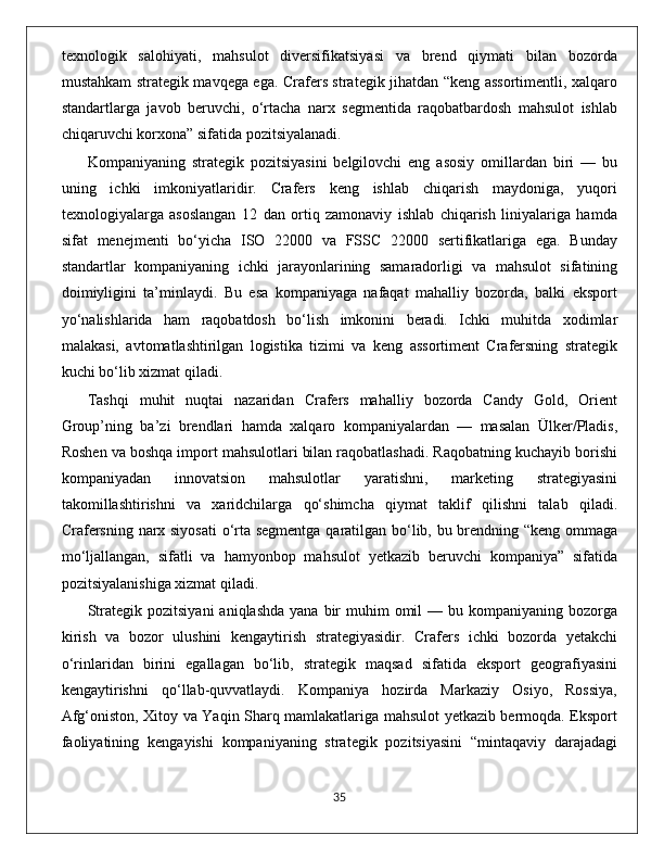 texnologik   salohiyati,   mahsulot   diversifikatsiyasi   va   brend   qiymati   bilan   bozorda
mustahkam strategik mavqega ega. Crafers strategik jihatdan “keng assortimentli, xalqaro
standartlarga   javob   beruvchi,   o‘rtacha   narx   segmentida   raqobatbardosh   mahsulot   ishlab
chiqaruvchi korxona” sifatida pozitsiyalanadi.
Kompaniyaning   strategik   pozitsiyasini   belgilovchi   eng   asosiy   omillardan   biri   —   bu
uning   ichki   imkoniyatlaridir.   Crafers   keng   ishlab   chiqarish   maydoniga,   yuqori
texnologiyalarga   asoslangan   12   dan   ortiq   zamonaviy   ishlab   chiqarish   liniyalariga   hamda
sifat   menejmenti   bo‘yicha   ISO   22000   va   FSSC   22000   sertifikatlariga   ega.   Bunday
standartlar   kompaniyaning   ichki   jarayonlarining   samaradorligi   va   mahsulot   sifatining
doimiyligini   ta’minlaydi.   Bu   esa   kompaniyaga   nafaqat   mahalliy   bozorda,   balki   eksport
yo‘nalishlarida   ham   raqobatdosh   bo‘lish   imkonini   beradi.   Ichki   muhitda   xodimlar
malakasi,   avtomatlashtirilgan   logistika   tizimi   va   keng   assortiment   Crafersning   strategik
kuchi bo‘lib xizmat qiladi.
Tashqi   muhit   nuqtai   nazaridan   Crafers   mahalliy   bozorda   Candy   Gold,   Orient
Group’ning   ba’zi   brendlari   hamda   xalqaro   kompaniyalardan   —   masalan   Ülker/Pladis,
Roshen va boshqa import mahsulotlari bilan raqobatlashadi. Raqobatning kuchayib borishi
kompaniyadan   innovatsion   mahsulotlar   yaratishni,   marketing   strategiyasini
takomillashtirishni   va   xaridchilarga   qo‘shimcha   qiymat   taklif   qilishni   talab   qiladi.
Crafersning narx siyosati  o‘rta segmentga qaratilgan bo‘lib, bu brendning “keng ommaga
mo‘ljallangan,   sifatli   va   hamyonbop   mahsulot   yetkazib   beruvchi   kompaniya”   sifatida
pozitsiyalanishiga xizmat qiladi.
Strategik  pozitsiyani   aniqlashda  yana  bir   muhim  omil  —  bu kompaniyaning  bozorga
kirish   va   bozor   ulushini   kengaytirish   strategiyasidir.   Crafers   ichki   bozorda   yetakchi
o‘rinlaridan   birini   egallagan   bo‘lib,   strategik   maqsad   sifatida   eksport   geografiyasini
kengaytirishni   qo‘llab-quvvatlaydi.   Kompaniya   hozirda   Markaziy   Osiyo,   Rossiya,
Afg‘oniston, Xitoy va Yaqin Sharq mamlakatlariga mahsulot yetkazib bermoqda. Eksport
faoliyatining   kengayishi   kompaniyaning   strategik   pozitsiyasini   “mintaqaviy   darajadagi
                                                                                             35 
