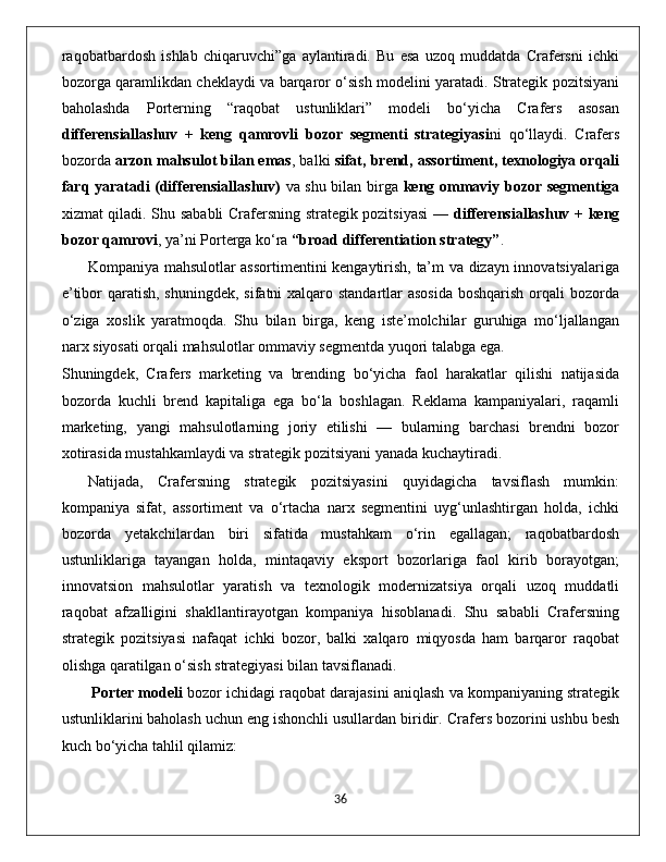 raqobatbardosh   ishlab   chiqaruvchi”ga   aylantiradi.   Bu   esa   uzoq   muddatda   Crafersni   ichki
bozorga qaramlikdan cheklaydi va barqaror o‘sish modelini yaratadi. Strategik pozitsiyani
baholashda   Porterning   “raqobat   ustunliklari”   modeli   bo‘yicha   Crafers   asosan
differensiallashuv   +   keng   qamrovli   bozor   segmenti   strategiyasi ni   qo‘llaydi.   Crafers
bozorda  arzon mahsulot bilan emas , balki  sifat, brend, assortiment, texnologiya orqali
farq yaratadi (differensiallashuv)   va shu bilan birga   keng ommaviy bozor segmentiga
xizmat qiladi. Shu sababli Crafersning strategik pozitsiyasi  —   differensiallashuv + keng
bozor qamrovi , ya’ni Porterga ko‘ra  “broad differentiation strategy” .
Kompaniya mahsulotlar assortimentini kengaytirish, ta’m va dizayn innovatsiyalariga
e’tibor qaratish, shuningdek, sifatni  xalqaro standartlar  asosida boshqarish orqali  bozorda
o‘ziga   xoslik   yaratmoqda.   Shu   bilan   birga,   keng   iste’molchilar   guruhiga   mo‘ljallangan
narx siyosati orqali mahsulotlar ommaviy segmentda yuqori talabga ega.
Shuningdek,   Crafers   marketing   va   brending   bo‘yicha   faol   harakatlar   qilishi   natijasida
bozorda   kuchli   brend   kapitaliga   ega   bo‘la   boshlagan.   Reklama   kampaniyalari,   raqamli
marketing,   yangi   mahsulotlarning   joriy   etilishi   —   bularning   barchasi   brendni   bozor
xotirasida mustahkamlaydi va strategik pozitsiyani yanada kuchaytiradi.
Natijada,   Crafersning   strategik   pozitsiyasini   quyidagicha   tavsiflash   mumkin:
kompaniya   sifat,   assortiment   va   o‘rtacha   narx   segmentini   uyg‘unlashtirgan   holda,   ichki
bozorda   yetakchilardan   biri   sifatida   mustahkam   o‘rin   egallagan;   raqobatbardosh
ustunliklariga   tayangan   holda,   mintaqaviy   eksport   bozorlariga   faol   kirib   borayotgan;
innovatsion   mahsulotlar   yaratish   va   texnologik   modernizatsiya   orqali   uzoq   muddatli
raqobat   afzalligini   shakllantirayotgan   kompaniya   hisoblanadi.   Shu   sababli   Crafersning
strategik   pozitsiyasi   nafaqat   ichki   bozor,   balki   xalqaro   miqyosda   ham   barqaror   raqobat
olishga qaratilgan o‘sish strategiyasi bilan tavsiflanadi.
 Porter modeli  bozor ichidagi raqobat darajasini aniqlash va kompaniyaning strategik
ustunliklarini baholash uchun eng ishonchli usullardan biridir.  Crafers bozorini ushbu besh
kuch bo‘yicha tahlil qilamiz:
                                                                                             36 