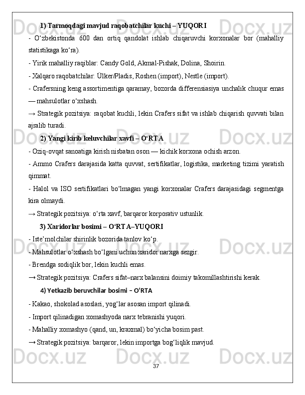 1)  Tarmoqdagi mavjud raqobatchilar kuchi – YUQORI
-   O‘zbekistonda   600   dan   ortiq   qandolat   ishlab   chiqaruvchi   korxonalar   bor   (mahalliy
statistikaga ko‘ra).
- Yirik mahalliy raqiblar:  Candy Gold, Akmal-Pishak, Dolina, Shoirin .
- Xalqaro raqobatchilar:  Ülker/Pladis, Roshen (import), Nestle (import) .
- Crafersning keng assortimentiga qaramay, bozorda differensiasiya unchalik chuqur emas
— mahsulotlar o‘xshash.
→   Strategik pozitsiya:   raqobat kuchli, lekin Crafers sifat va ishlab chiqarish quvvati bilan
ajralib turadi.
2)  Yangi kirib keluvchilar xavfi – O‘RTA
- Oziq-ovqat sanoatiga kirish nisbatan oson — kichik korxona ochish arzon.
- Ammo   Crafers  darajasida katta  quvvat, sertifikatlar, logistika, marketing tizimi   yaratish
qimmat.
-   Halol   va   ISO   sertifikatlari   bo‘lmagan   yangi   korxonalar   Crafers   darajasidagi   segmentga
kira olmaydi.
→  Strategik pozitsiya:  o‘rta xavf, barqaror korporativ ustunlik.
3) Xaridorlar bosimi – O‘RTA–YUQORI
- Iste’molchilar shirinlik bozorida tanlov ko‘p.
- Mahsulotlar o‘xshash bo‘lgani uchun xaridor narxga sezgir.
- Brendga sodiqlik bor, lekin kuchli emas.
→ Strategik pozitsiya:  Crafers sifat–narx balansini doimiy takomillashtirishi kerak.
4) Yetkazib beruvchilar bosimi – O‘RTA
- Kakao, shokolad asoslari, yog‘lar asosan import qilinadi.
- Import qilinadigan xomashyoda narx tebranishi yuqori.
- Mahalliy xomashyo (qand, un, kraxmal) bo‘yicha bosim past.
→ Strategik pozitsiya:  barqaror, lekin importga bog‘liqlik mavjud.
                                                                                             37 