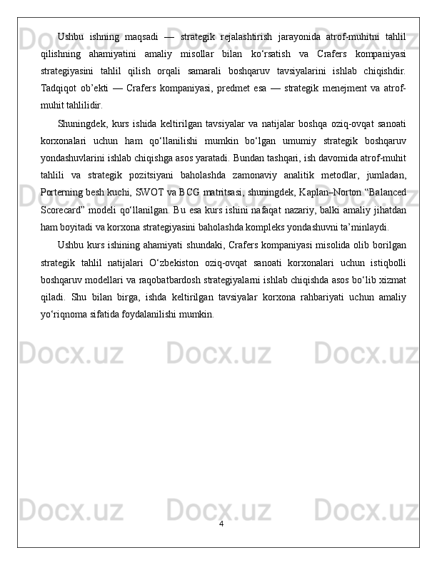 Ushbu   ishning   maqsadi   —   strategik   rejalashtirish   jarayonida   atrof-muhitni   tahlil
qilishning   ahamiyatini   amaliy   misollar   bilan   ko‘rsatish   va   Crafers   kompaniyasi
strategiyasini   tahlil   qilish   orqali   samarali   boshqaruv   tavsiyalarini   ishlab   chiqishdir.
Tadqiqot   ob’ekti   —   Crafers   kompaniyasi,   predmet   esa   —   strategik   menejment   va   atrof-
muhit tahlilidir.
Shuningdek,   kurs   ishida   keltirilgan   tavsiyalar   va   natijalar   boshqa   oziq-ovqat   sanoati
korxonalari   uchun   ham   qo‘llanilishi   mumkin   bo‘lgan   umumiy   strategik   boshqaruv
yondashuvlarini ishlab chiqishga asos yaratadi. Bundan tashqari, ish davomida atrof-muhit
tahlili   va   strategik   pozitsiyani   baholashda   zamonaviy   analitik   metodlar,   jumladan,
Porterning besh kuchi, SWOT va BCG matritsasi, shuningdek, Kaplan–Norton “Balanced
Scorecard”  modeli  qo‘llanilgan. Bu  esa kurs ishini  nafaqat  nazariy, balki  amaliy jihatdan
ham boyitadi va korxona strategiyasini baholashda kompleks yondashuvni ta’minlaydi.
Ushbu kurs ishining  ahamiyati  shundaki, Crafers kompaniyasi  misolida olib borilgan
strategik   tahlil   natijalari   O‘zbekiston   oziq-ovqat   sanoati   korxonalari   uchun   istiqbolli
boshqaruv modellari va raqobatbardosh strategiyalarni ishlab chiqishda asos bo‘lib xizmat
qiladi.   Shu   bilan   birga,   ishda   keltirilgan   tavsiyalar   korxona   rahbariyati   uchun   amaliy
yo‘riqnoma sifatida foydalanilishi mumkin.
                                                                                             4 