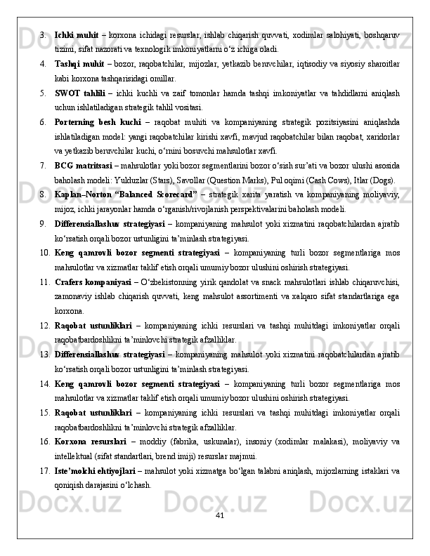 3. Ichki   muhit   –   korxona   ichidagi   resurslar,   ishlab   chiqarish   quvvati,   xodimlar   salohiyati,   boshqaruv
tizimi, sifat nazorati va texnologik imkoniyatlarni o‘z ichiga oladi.
4. Tashqi   muhit   –   bozor,   raqobatchilar,   mijozlar,   yetkazib   beruvchilar,   iqtisodiy   va   siyosiy   sharoitlar
kabi korxona tashqarisidagi omillar.
5. SWOT   tahlili   –   ichki   kuchli   va   zaif   tomonlar   hamda   tashqi   imkoniyatlar   va   tahdidlarni   aniqlash
uchun ishlatiladigan strategik tahlil vositasi.
6. Porterning   besh   kuchi   –   raqobat   muhiti   va   kompaniyaning   strategik   pozitsiyasini   aniqlashda
ishlatiladigan model: yangi raqobatchilar kirishi xavfi, mavjud raqobatchilar bilan raqobat, xaridorlar
va yetkazib beruvchilar kuchi, o‘rnini bosuvchi mahsulotlar xavfi.
7. BCG matritsasi  – mahsulotlar yoki bozor segmentlarini bozor o‘sish sur’ati va bozor ulushi asosida
baholash modeli: Yulduzlar (Stars), Savollar (Question Marks), Pul oqimi (Cash Cows), Itlar (Dogs).
8. Kaplan–Norton   “Balanced   Scorecard”   –   strategik   xarita   yaratish   va   kompaniyaning   moliyaviy,
mijoz, ichki jarayonlar hamda o‘rganish/rivojlanish perspektivalarini baholash modeli.
9. Differensiallashuv   strategiyasi   –   kompaniyaning   mahsulot   yoki   xizmatini   raqobatchilardan   ajratib
ko‘rsatish orqali bozor ustunligini ta’minlash strategiyasi.
10. Keng   qamrovli   bozor   segmenti   strategiyasi   –   kompaniyaning   turli   bozor   segmentlariga   mos
mahsulotlar va xizmatlar taklif etish orqali umumiy bozor ulushini oshirish strategiyasi.
11. Crafers  kompaniyasi   – O‘zbekistonning  yirik qandolat  va  snack  mahsulotlari  ishlab chiqaruvchisi,
zamonaviy   ishlab   chiqarish   quvvati,   keng   mahsulot   assortimenti   va   xalqaro   sifat   standartlariga   ega
korxona.
12. Raqobat   ustunliklari   –   kompaniyaning   ichki   resurslari   va   tashqi   muhitdagi   imkoniyatlar   orqali
raqobatbardoshlikni ta’minlovchi strategik afzalliklar.
13. Differensiallashuv   strategiyasi   –   kompaniyaning   mahsulot   yoki   xizmatini   raqobatchilardan   ajratib
ko‘rsatish orqali bozor ustunligini ta’minlash strategiyasi.
14. Keng   qamrovli   bozor   segmenti   strategiyasi   –   kompaniyaning   turli   bozor   segmentlariga   mos
mahsulotlar va xizmatlar taklif etish orqali umumiy bozor ulushini oshirish strategiyasi.
15. Raqobat   ustunliklari   –   kompaniyaning   ichki   resurslari   va   tashqi   muhitdagi   imkoniyatlar   orqali
raqobatbardoshlikni ta’minlovchi strategik afzalliklar.
16. Korxona   resurslari   –   moddiy   (fabrika,   uskunalar),   insoniy   (xodimlar   malakasi),   moliyaviy   va
intellektual (sifat standartlari, brend imiji) resurslar majmui.
17. Iste’molchi ehtiyojlari   – mahsulot yoki xizmatga bo‘lgan talabni aniqlash, mijozlarning istaklari va
qoniqish darajasini o‘lchash.
                                                                                             41 