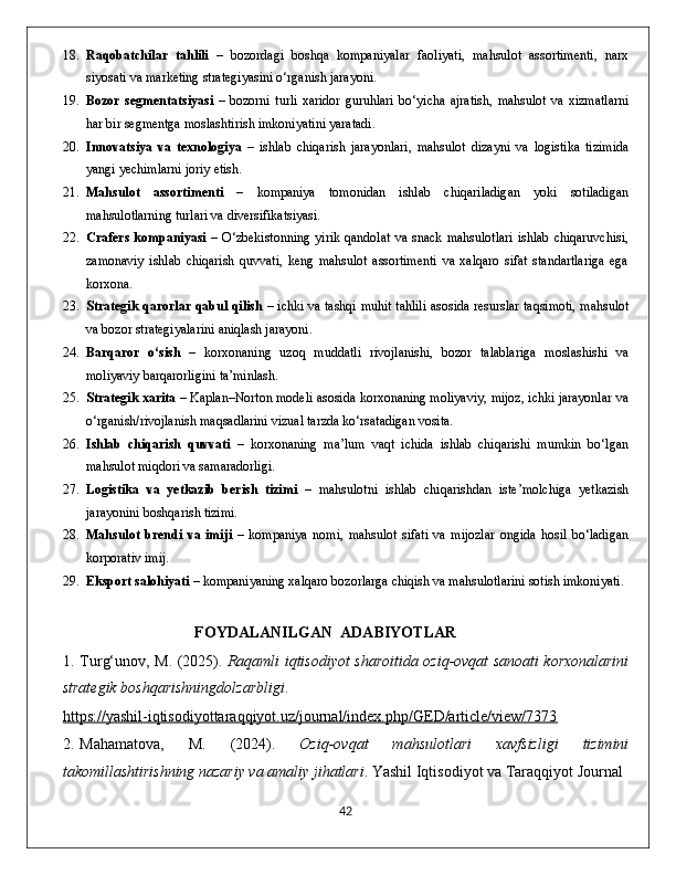 18. Raqobatchilar   tahlili   –   bozordagi   boshqa   kompaniyalar   faoliyati,   mahsulot   assortimenti,   narx
siyosati va marketing strategiyasini o‘rganish jarayoni.
19. Bozor   segmentatsiyasi   –   bozorni   turli   xaridor   guruhlari   bo‘yicha   ajratish,   mahsulot   va   xizmatlarni
har bir segmentga moslashtirish imkoniyatini yaratadi.
20. Innovatsiya   va   texnologiya   –   ishlab   chiqarish   jarayonlari,   mahsulot   dizayni   va   logistika   tizimida
yangi yechimlarni joriy etish.
21. Mahsulot   assortimenti   –   kompaniya   tomonidan   ishlab   chiqariladigan   yoki   sotiladigan
mahsulotlarning turlari va diversifikatsiyasi.
22. Crafers  kompaniyasi   – O‘zbekistonning  yirik qandolat  va  snack  mahsulotlari  ishlab chiqaruvchisi,
zamonaviy   ishlab   chiqarish   quvvati,   keng   mahsulot   assortimenti   va   xalqaro   sifat   standartlariga   ega
korxona.
23. Strategik qarorlar qabul qilish   – ichki va tashqi muhit tahlili asosida resurslar taqsimoti, mahsulot
va bozor strategiyalarini aniqlash jarayoni.
24. Barqaror   o‘sish   –   korxonaning   uzoq   muddatli   rivojlanishi,   bozor   talablariga   moslashishi   va
moliyaviy barqarorligini ta’minlash.
25. Strategik xarita  – Kaplan–Norton modeli asosida korxonaning moliyaviy, mijoz, ichki jarayonlar va
o‘rganish/rivojlanish maqsadlarini vizual tarzda ko‘rsatadigan vosita.
26. Ishlab   chiqarish   quvvati   –   korxonaning   ma’lum   vaqt   ichida   ishlab   chiqarishi   mumkin   bo‘lgan
mahsulot miqdori va samaradorligi.
27. Logistika   va   yetkazib   berish   tizimi   –   mahsulotni   ishlab   chiqarishdan   iste’molchiga   yetkazish
jarayonini boshqarish tizimi.
28. Mahsulot   brendi   va   imiji   –   kompaniya   nomi,   mahsulot   sifati   va   mijozlar   ongida   hosil   bo‘ladigan
korporativ imij.
29. Eksport salohiyati  – kompaniyaning xalqaro bozorlarga chiqish va mahsulotlarini sotish imkoniyati.
FOYDALANILGAN  ADABIYOTLAR
1. Turg‘unov, M. (2025).   Raqamli iqtisodiyot sharoitida oziq-ovqat sanoati korxonalarini
strategik boshqarishningdolzarbligi .
https://yashil-iqtisodiyottaraqqiyot.uz/journal/index.php/GED/article/view/7373
2. Mahamatova,   M.   (2024).   Oziq-ovqat   mahsulotlari   xavfsizligi   tizimini
takomillashtirishning nazariy va amaliy jihatlari . Yashil Iqtisodiyot va Taraqqiyot Journal
                                                                                             42 