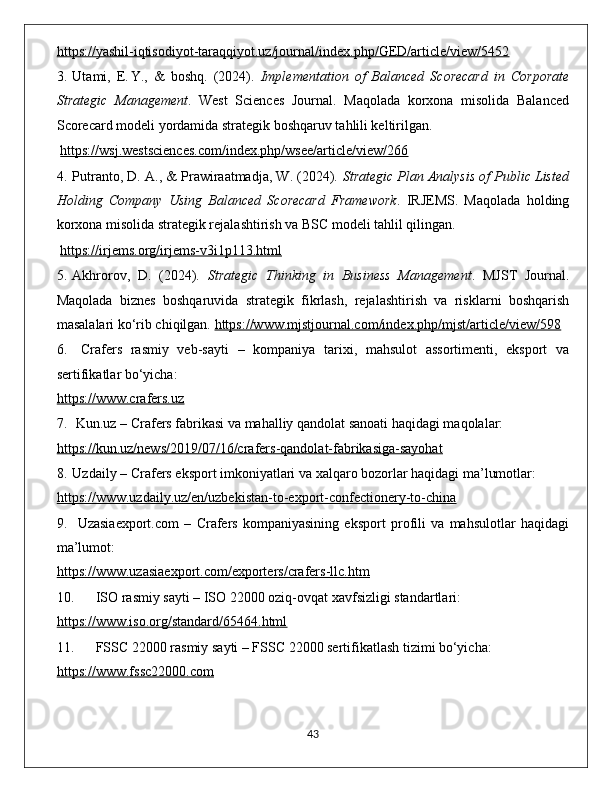 https://yashil-iqtisodiyot-taraqqiyot.uz/journal/index.php/GED/article/view/5452
3. Utami,   E. Y.,   &   boshq.   (2024).   Implementation   of   Balanced   Scorecard   in   Corporate
Strategic   Management .   West   Sciences   Journal.   Maqolada   korxona   misolida   Balanced
Scorecard modeli yordamida strategik boshqaruv tahlili keltirilgan.
  https://wsj.westsciences.com/index.php/wsee/article/view/266
4. Putranto, D. A., & Prawiraatmadja, W. (2024).  Strategic Plan Analysis of Public Listed
Holding   Company   Using   Balanced   Scorecard   Framework .   IRJEMS.   Maqolada   holding
korxona misolida strategik rejalashtirish va BSC modeli tahlil qilingan.
  https://irjems.org/irjems-v3i1p113.html
5. Akhrorov,   D.   (2024).   Strategic   Thinking   in   Business   Management .   MJST   Journal.
Maqolada   biznes   boshqaruvida   strategik   fikrlash,   rejalashtirish   va   risklarni   boshqarish
masalalari ko‘rib chiqilgan.  https://www.mjstjournal.com/index.php/mjst/article/view/598
6.   Crafers   rasmiy   veb-sayti   –   kompaniya   tarixi,   mahsulot   assortimenti,   eksport   va
sertifikatlar bo‘yicha:
https://www.crafers.uz
7.   Kun.uz  – Crafers fabrikasi va mahalliy qandolat sanoati haqidagi maqolalar:
https://kun.uz/news/2019/07/16/crafers-qandolat-fabrikasiga-sayohat
8. Uzdaily  – Crafers eksport imkoniyatlari va xalqaro bozorlar haqidagi ma’lumotlar:
https://www.uzdaily.uz/en/uzbekistan-to-export-confectionery-to-china
9.   Uzasiaexport.com   –   Crafers   kompaniyasining   eksport   profili   va   mahsulotlar   haqidagi
ma’lumot:
https://www.uzasiaexport.com/exporters/crafers-llc.htm
10.   ISO rasmiy sayti  – ISO 22000 oziq-ovqat xavfsizligi standartlari:
https://www.iso.org/standard/65464.html
11.   FSSC 22000 rasmiy sayti  – FSSC 22000 sertifikatlash tizimi bo‘yicha:
https://www.fssc22000.com
                                                                                             43 