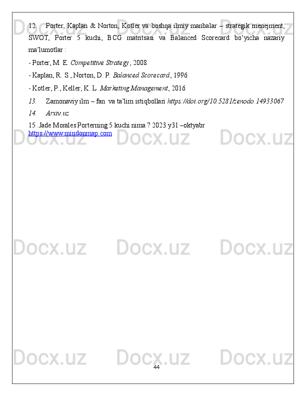 12. Porter, Kaplan &  Norton, Kotler  va  boshqa ilmiy manbalar   – strategik menejment,
SWOT,   Porter   5   kuchi,   BCG   matritsasi   va   Balanced   Scorecard   bo‘yicha   nazariy
ma’lumotlar :
- Porter, M. E.  Competitive Strategy , 2008
- Kaplan, R. S., Norton, D. P.  Balanced Scorecard , 1996
- Kotler, P., Keller, K. L.  Marketing Management , 201 6
13. Zamonaviy ilm – fan  va ta’lim istiqbollari  https://doi.org/10.5281/zenodo.14933067
14. Arxiv.uz 
15 .Jade Morales Porterning 5 kuchi nima ? 2023 y31 –oktyabr 
https://www.mindonmap.com
                                                                                             44 