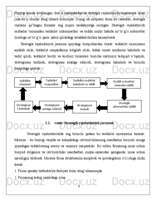 Hozirgi kunda rivojlangan chet el mamlakatlarida strategik rejalashtirish muammosi bilan
juda ko’p olimlar shug’ullanib kelmoqda. Uning ish natijalari shuni ko’rsatadiki, strategik
rejalarni   qo’llagan   firmalar   eng   yuqori   tarakkiyotga   erishgan.   Strategik   rejalashtirish
raxbarlar   tomonidan   tashkilot   imkoniyatlari   va   tashki   muhit   hakida   no’to’g’ri   axborotlar
hisobiga no’to’g’ri qaror qabul qilishdagi tavakkalchilikni kamaytiradi.
Strategik   rejalashtirish   jarayoni   quyidagi   bosqichlardan   iborat:   tashkilot   missiyasini
aniklab   olish,   tashkilot   maqsadlarini   belgilab   olish,   tashki   muxit   omillarini   baholash   va
taxlil   qilish,   tashkilot   kuchli   va   kuchsiz   tomonlari   buyicha   ma'muriy   tadqiqot   o’tqazish,
strategiyani   tashlash,   strategiyani   amalga   oshirish,   strategiyani   baholash   va   birinchi
bosqichga qaytish.
                         
1.1. rasm. Strategik rejalashtirish jarayoni.
      Strategik   rejalashtirishda   eng   birinchi   qadam   bu   tashkilot   missiyasini   tanlash.
Missiya   -   bu   hozirgi   vaqtda   va   kelajakdagi   iste'molchilarning   manfaatini   birinchi   uringa
quyadigan   tashkilotning   asosiy   va   umumiy   maqsadidir.   Bu   ushbu   firmaning   nima   uchun
bunyod   etilganini   va   iste'molchilar   manfaatlari   nuqtai-nazaridan   qaraganda,   nima   uchun
zarurligini bildiradi. Missiya firma strukturasini aniqlavdi va quvidagilarni o’z ichiga olishi
kerak:
1. Firma qanday tadbirkorlik faoliyati bilan shug’ullanmoqda.
2. Firmaning tashqi muhitdagi o’rni.
                                                                                             6tashkilot
missiyasi Tashkilot
maqsadlari Tashkilot muhitini
baholash va tahlil
qilish
Strategiyan
i baholash Strategiyani
amalga oshirish Strategiyani
tanlash Strategik 
alternativlar tahlili Kuchli va kuchsiz
tomonlar tahlili 