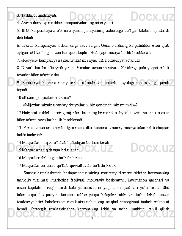 3. Tashkilot madaniyati..
4. Ayrim dunyoga mashhur kompaniyalarning missiyalari.
5.   IBM   korporatsiyasi   o’z   missiyasini   jamiyatning   axborotga   bo’lgan   talabini   qondirish
deb biladi.
6.   «Ford»   kompaniyasi   uchun   unga   asos   solgan   Genri   Fordning   ko’pchilikka   e'lon   qilib
aytgan: «Odamlarga arzon transport taqdim etish gapi missiya bo’lib hisoblanadi.
7. «Revyen» kompaniyasi (kosmetika) missiyasi «Biz orzu-niyat sotamiz».
8. Deyarli barcha o’ta yirik yapon firmalari uchun missiya: «Xaridorga juda yuqori sifatli
tovarlar bilan ta'minlash».
9.   Rahbariyat   korxona   misiyasini   atrof-muhitdan   ahtarib,   quyidagi   ikki   savolga   javob
topadi:
10.«Bizning mijozlarimiz kim»?
11. «Mijozlarimizning qanday ehtiyojlarini biz qondirishimiz mumkin»?
12.Notijorat tashkilotlarning mijozlari bu uning hizmatidan foydalanuvchi va uni resurslar
bilan ta'minlovchilar bo’lib hisoblanadi.
13. Firma uchun umumiy bo’lgan maqsadlar korxona umumiy missiyasidan kelib chiqqan
holda tanlanadi:
14.Maqsadlar aniq va o’lchab bo’ladigan bo’lishi kerak.
15.Maqsadlar aniq davrga belgilanadi.
16.Maqsad erishiladigan bo’lishi kerak. 
17.Maqsadlar bir-birini qo’llab-quvvatlovchi bo’lishi kerak.
        Strategik   rejalashtirish   boshqaruv   tizimining   markaziy   elementi   sifatida   korxonaning
tashkiliy   tuzilmasi,   marketing   faoliyati,   moliyaviy   boshqaruvi,   investitsion   qarorlari   va
inson   kapitalini   rivojlantirish   kabi   yo‘nalishlarni   yagona   maqsad   sari   yo‘naltiradi.   Shu
bilan   birga,   bu   jarayon   korxona   rahbariyatiga   kelajakni   oldindan   ko‘ra   bilish,   bozor
tendensiyalarini   baholash   va   rivojlanish   uchun   eng   maqbul   strategiyani   tanlash   imkonini
beradi.   Strategik   rejalashtirishda   korxonaning   ichki   va   tashqi   muhitini   tahlil   qilish
                                                                                             7 