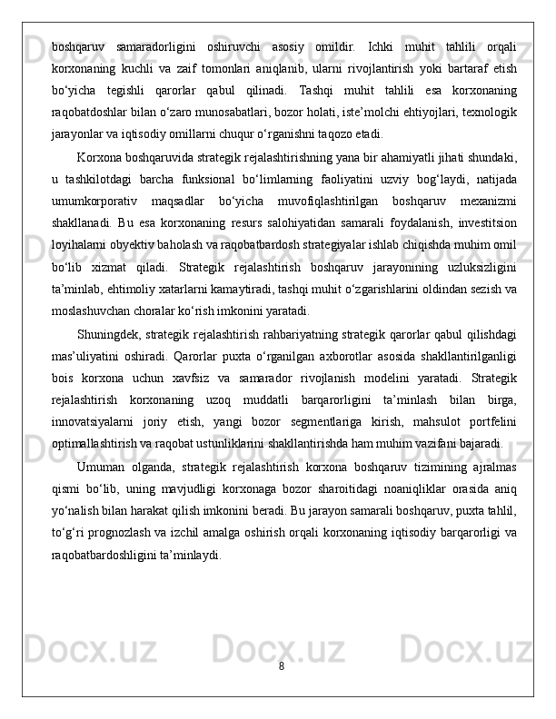 boshqaruv   samaradorligini   oshiruvchi   asosiy   omildir.   Ichki   muhit   tahlili   orqali
korxonaning   kuchli   va   zaif   tomonlari   aniqlanib,   ularni   rivojlantirish   yoki   bartaraf   etish
bo‘yicha   tegishli   qarorlar   qabul   qilinadi.   Tashqi   muhit   tahlili   esa   korxonaning
raqobatdoshlar bilan o‘zaro munosabatlari, bozor holati, iste’molchi ehtiyojlari, texnologik
jarayonlar va iqtisodiy omillarni chuqur o‘rganishni taqozo etadi.
Korxona boshqaruvida strategik rejalashtirishning yana bir ahamiyatli jihati shundaki,
u   tashkilotdagi   barcha   funksional   bo‘limlarning   faoliyatini   uzviy   bog‘laydi,   natijada
umumkorporativ   maqsadlar   bo‘yicha   muvofiqlashtirilgan   boshqaruv   mexanizmi
shakllanadi.   Bu   esa   korxonaning   resurs   salohiyatidan   samarali   foydalanish,   investitsion
loyihalarni obyektiv baholash va raqobatbardosh strategiyalar ishlab chiqishda muhim omil
bo‘lib   xizmat   qiladi.   Strategik   rejalashtirish   boshqaruv   jarayonining   uzluksizligini
ta’minlab, ehtimoliy xatarlarni kamaytiradi, tashqi muhit o‘zgarishlarini oldindan sezish va
moslashuvchan choralar ko‘rish imkonini yaratadi.
Shuningdek, strategik rejalashtirish rahbariyatning strategik qarorlar qabul qilishdagi
mas’uliyatini   oshiradi.   Qarorlar   puxta   o‘rganilgan   axborotlar   asosida   shakllantirilganligi
bois   korxona   uchun   xavfsiz   va   samarador   rivojlanish   modelini   yaratadi.   Strategik
rejalashtirish   korxonaning   uzoq   muddatli   barqarorligini   ta’minlash   bilan   birga,
innovatsiyalarni   joriy   etish,   yangi   bozor   segmentlariga   kirish,   mahsulot   portfelini
optimallashtirish va raqobat ustunliklarini shakllantirishda ham muhim vazifani bajaradi.
Umuman   olganda,   strategik   rejalashtirish   korxona   boshqaruv   tizimining   ajralmas
qismi   bo‘lib,   uning   mavjudligi   korxonaga   bozor   sharoitidagi   noaniqliklar   orasida   aniq
yo‘nalish bilan harakat qilish imkonini beradi. Bu jarayon samarali boshqaruv, puxta tahlil,
to‘g‘ri prognozlash va izchil amalga oshirish orqali korxonaning iqtisodiy barqarorligi va
raqobatbardoshligini ta’minlaydi.
                                                                                             8 