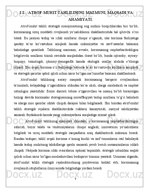 1.2. ATROF-MUHIT TAHLILINING MAZMUNI, MAQSADI VA
AHAMIYATI.
Atrof-muhit   tahlili   strategik   menejmentning   eng   muhim   bosqichlaridan   biri   bo‘lib,
korxonaning   uzoq   muddatli   rivojlanish   yo‘nalishlarini   shakllantirishda   hal   qiluvchi   o‘rin
tutadi.   Bu   jarayon   tashqi   va   ichki   omillarni   chuqur   o‘rganish,   ular   korxona   faoliyatiga
qanday   ta’sir   ko‘rsatishini   aniqlash   hamda   imkoniyatlar   va   xavf-xatarlar   balansini
baholashga   qaratiladi.   Tahlilning   mazmuni,   avvalo,   korxonaning   raqobatbardoshligini
belgilovchi   omillarni   tizimli   ravishda   aniqlashdan   iborat   bo‘lib,   bunda   iqtisodiy,   siyosiy-
huquqiy,   texnologik,   ijtimoiy-demografik   hamda   ekologik   omillar   alohida   e’tiborga
olinadi. Shu orqali korxona o‘z faoliyatiga bevosita ta’sir ko‘rsatuvchi kuchlarni aniqlaydi
va strategik qarorlar qabul qilish uchun zarur bo‘lgan ma’lumotlar bazasini shakllantiradi.
Atrof-muhit   tahlilining   asosiy   maqsadi   korxonaning   barqaror   rivojlanishini
ta’minlash,   kelajakdagi   o‘zgarishlarni   oldindan   ko‘ra   olish,   ularga   moslashish   va   raqobat
ustunligini   yaratishdir.   Bozor   sharoiti   tobora   o‘zgaruvchan   va   noaniq   bo‘lib   borayotgan
hozirgi davrda korxonalar strategiyasining muvaffaqiyati tashqi omillarni to‘g‘ri baholash
va   ularga   mos   qarorlar   ishlab   chiqish   darajasi   bilan   belgilanadi.   Shu   boisdan   atrof-muhit
tahlili   strategik   rejalarni   shakllantirishda   risklarni   kamaytirish,   mavjud   salohiyatdan
samarali foydalanish hamda yangi imkoniyatlarni aniqlashga xizmat qiladi.
                Atrof-muhit   tahlilining   ahamiyati   shundaki,   u   korxonaning   raqobatbardoshligini
oshirish,   bozor   talabi   va   tendensiyalarini   chuqur   anglash,   innovatsion   yo‘nalishlarni
belgilash   va   uzoq   muddatli   strategik   maqsadlarni   aniq   shakllantirish   imkonini   beradi.
Bundan   tashqari,   tahlil   orqali   korxona   o‘zining   kuchli   va   zaif   tomonlarini   real   baholaydi
hamda   tashqi   muhitning   tahdidlariga   qarshi   samarali   javob   berish   mexanizmlarini   ishlab
chiqadi. Natijada korxona ichki  resurslarini optimal taqsimlab, strategik ustunlikni  saqlab
qolish uchun zarur bo‘lgan moslashuvchan boshqaruv tizimini yaratadi. Umuman olganda,
atrof-muhit   tahlili   strategik   rejalashtirishning   poydevorini   tashkil   etib,   korxonaning
rivojlanish istiqbollarini ilmiy asosda belgilashga yordam beradi.
                                                                                             9 