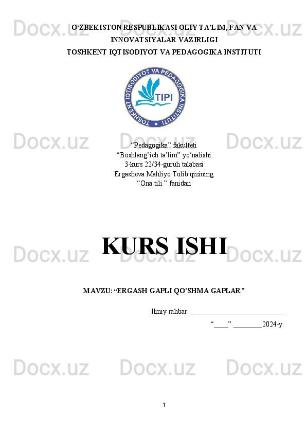 O‘ZBEKISTON RESPUBLIKASI OLIY TA’LIM, FAN VA
INNOVATSIYALAR VAZIRLIGI
TOSHKENT IQTISODIYOT VA PEDAGOGIKA INSTITUTI
“Pedagogika” fakulteti
“Boshlang’ich ta’lim” y о ‘nalishi 
3-kurs 22/34-guruh talabasi
Ergasheva Mahliyo Tolib qizining 
“Ona tili ” fanidan 
KURS ISHI
MAVZU:  “ ERGASH GAPLI QO'SHMA GAPLAR”
Ilmiy rahbar: __________________________
“____” ________2024-y.
1 