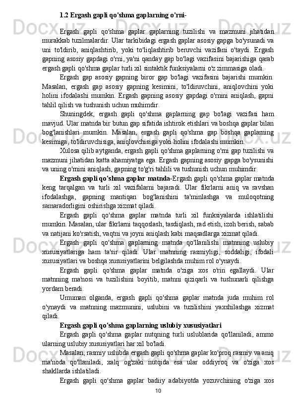 1.2 Ergash gapli qo'shma gaplarning o'rni-
Ergash   gapli   qo'shma   gaplar   gaplarning   tuzilishi   va   mazmuni   jihatidan
murakkab tuzilmalardir. Ular tarkibidagi ergash gaplar asosiy gapga bo'ysunadi va
uni   to'ldirib,   aniqlashtirib,   yoki   to'liqlashtirib   beruvchi   vazifani   o'taydi.   Ergash
gapning asosiy gapdagi o'rni, ya'ni qanday gap bo'lagi vazifasini bajarishiga qarab
ergash gapli qo'shma gaplar turli xil sintaktik funksiyalarni o'z zimmasiga oladi.
Ergash   gap   asosiy   gapning   biror   gap   bo'lagi   vazifasini   bajarishi   mumkin.
Masalan,   ergash   gap   asosiy   gapning   kesimini,   to'ldiruvchini,   aniqlovchini   yoki
holini   ifodalashi   mumkin.   Ergash   gapning   asosiy   gapdagi   o'rnini   aniqlash,   gapni
tahlil qilish va tushunish uchun muhimdir.
Shuningdek,   ergash   gapli   qo'shma   gaplarning   gap   bo'lagi   vazifasi   ham
mavjud. Ular matnda bir butun gap sifatida ishtirok etishlari va boshqa gaplar bilan
bog'lanishlari   mumkin.   Masalan,   ergash   gapli   qo'shma   gap   boshqa   gaplarning
kesimiga, to'ldiruvchisiga, aniqlovchisiga yoki holini ifodalashi mumkin.
Xulosa qilib aytganda, ergash gapli qo'shma gaplarning o'rni gap tuzilishi va
mazmuni jihatidan katta ahamiyatga ega. Ergash gapning asosiy gapga bo'ysunishi
va uning o'rnini aniqlash, gapning to'g'ri tahlili va tushunish uchun muhimdir.
Ergash gapli qo'shma gaplar matnda- Ergash gapli qo'shma gaplar matnda
keng   tarqalgan   va   turli   xil   vazifalarni   bajaradi.   Ular   fikrlarni   aniq   va   ravshan
ifodalashga,   gapning   mantiqan   bog'lanishini   ta'minlashga   va   muloqotning
samaradorligini oshirishga xizmat qiladi.
Ergash   gapli   qo'shma   gaplar   matnda   turli   xil   funksiyalarda   ishlatilishi
mumkin. Masalan, ular fikrlarni taqqoslash, tasdiqlash, rad etish, izoh berish, sabab
va natijani ko'rsatish, vaqtni va joyni aniqlash kabi maqsadlarga xizmat qiladi.
Ergash   gapli   qo'shma   gaplarning   matnda   qo'llanilishi   matnning   uslubiy
xususiyatlariga   ham   ta'sir   qiladi.   Ular   matnning   rasmiyligi,   soddaligi,   ifodali
xususiyatlari va boshqa xususiyatlarini belgilashda muhim rol o'ynaydi.
Ergash   gapli   qo'shma   gaplar   matnda   o'ziga   xos   o'rin   egallaydi.   Ular
matnning   ma'nosi   va   tuzilishini   boyitib,   matnni   qiziqarli   va   tushunarli   qilishga
yordam beradi.
Umuman   olganda,   ergash   gapli   qo'shma   gaplar   matnda   juda   muhim   rol
o'ynaydi   va   matnning   mazmunini,   uslubini   va   tuzilishini   yaxshilashga   xizmat
qiladi.
Ergash gapli qo'shma gaplarning uslubiy xususiyatlari
Ergash   gapli   qo'shma   gaplar   nutqning   turli   uslublarida   qo'llaniladi,   ammo
ularning uslubiy xususiyatlari har xil bo'ladi.
Masalan, rasmiy uslubda ergash gapli qo'shma gaplar ko'proq rasmiy va aniq
ma'noda   qo'llaniladi,   xalq   og'zaki   nutqida   esa   ular   oddiyroq   va   o'ziga   xos
shakllarda ishlatiladi.
Ergash   gapli   qo'shma   gaplar   badiiy   adabiyotda   yozuvchining   o'ziga   xos
10 