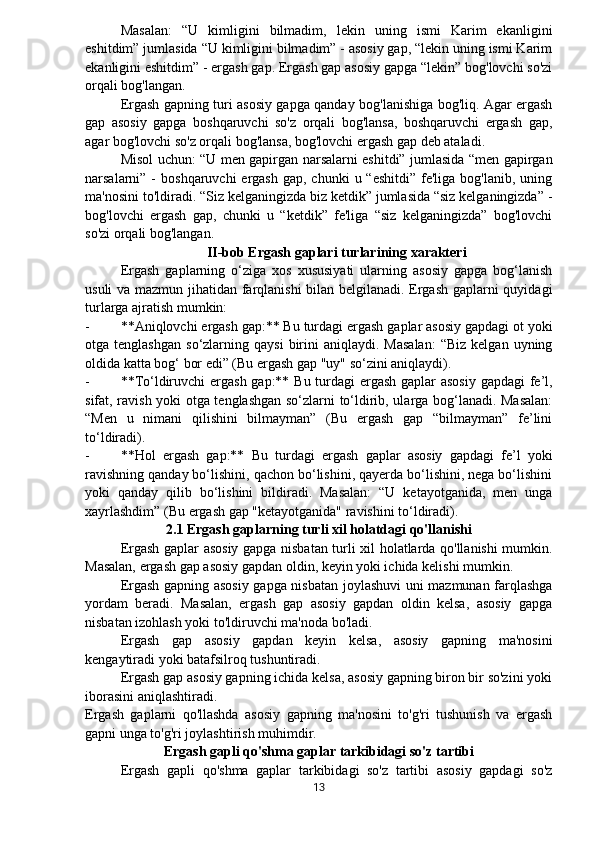 Masalan:   “U   kimligini   bilmadim,   lekin   uning   ismi   Karim   ekanligini
eshitdim” jumlasida “U kimligini bilmadim” - asosiy gap, “lekin uning ismi Karim
ekanligini eshitdim” - ergash gap. Ergash gap asosiy gapga “lekin” bog'lovchi so'zi
orqali bog'langan.
Ergash gapning turi asosiy gapga qanday bog'lanishiga bog'liq. Agar ergash
gap   asosiy   gapga   boshqaruvchi   so'z   orqali   bog'lansa,   boshqaruvchi   ergash   gap,
agar bog'lovchi so'z orqali bog'lansa, bog'lovchi ergash gap deb ataladi.
Misol uchun: “U men gapirgan narsalarni eshitdi” jumlasida “men gapirgan
narsalarni” -   boshqaruvchi  ergash  gap,  chunki   u “eshitdi”  fe'liga  bog'lanib,  uning
ma'nosini to'ldiradi. “Siz kelganingizda biz ketdik” jumlasida “siz kelganingizda” -
bog'lovchi   ergash   gap,   chunki   u   “ketdik”   fe'liga   “siz   kelganingizda”   bog'lovchi
so'zi orqali bog'langan.
II-bob Ergash gaplari turlarining xarakteri
Ergash   gaplarning   o‘ziga   xos   xususiyati   ularning   asosiy   gapga   bog‘lanish
usuli va mazmun jihatidan farqlanishi bilan belgilanadi. Ergash gaplarni quyidagi
turlarga ajratish mumkin:
- **Aniqlovchi ergash gap:** Bu turdagi ergash gaplar asosiy gapdagi ot yoki
otga  tenglashgan   so‘zlarning  qaysi  birini  aniqlaydi.   Masalan:   “Biz   kelgan  uyning
oldida katta bog‘ bor edi” (Bu ergash gap "uy" so‘zini aniqlaydi).
- **To‘ldiruvchi  ergash gap:** Bu turdagi ergash gaplar  asosiy  gapdagi  fe’l,
sifat, ravish yoki otga tenglashgan so‘zlarni to‘ldirib, ularga bog‘lanadi. Masalan:
“Men   u   nimani   qilishini   bilmayman”   (Bu   ergash   gap   “bilmayman”   fe’lini
to‘ldiradi).
- **Hol   ergash   gap:**   Bu   turdagi   ergash   gaplar   asosiy   gapdagi   fe’l   yoki
ravishning qanday bo‘lishini, qachon bo‘lishini, qayerda bo‘lishini, nega bo‘lishini
yoki   qanday   qilib   bo‘lishini   bildiradi.   Masalan:   “U   ketayotganida,   men   unga
xayrlashdim” (Bu ergash gap "ketayotganida" ravishini to‘ldiradi).
2.1 Ergash gaplarning turli xil holatdagi qo'llanishi
Ergash gaplar asosiy gapga nisbatan turli xil holatlarda qo'llanishi  mumkin.
Masalan, ergash gap asosiy gapdan oldin, keyin yoki ichida kelishi mumkin.
Ergash gapning asosiy gapga nisbatan joylashuvi uni mazmunan farqlashga
yordam   beradi.   Masalan,   ergash   gap   asosiy   gapdan   oldin   kelsa,   asosiy   gapga
nisbatan izohlash yoki to'ldiruvchi ma'noda bo'ladi.
Ergash   gap   asosiy   gapdan   keyin   kelsa,   asosiy   gapning   ma'nosini
kengaytiradi yoki batafsilroq tushuntiradi.
Ergash gap asosiy gapning ichida kelsa, asosiy gapning biron bir so'zini yoki
iborasini aniqlashtiradi.
Ergash   gaplarni   qo'llashda   asosiy   gapning   ma'nosini   to'g'ri   tushunish   va   ergash
gapni unga to'g'ri joylashtirish muhimdir.
Ergash gapli qo'shma gaplar tarkibidagi so'z tartibi
Ergash   gapli   qo'shma   gaplar   tarkibidagi   so'z   tartibi   asosiy   gapdagi   so'z
13 