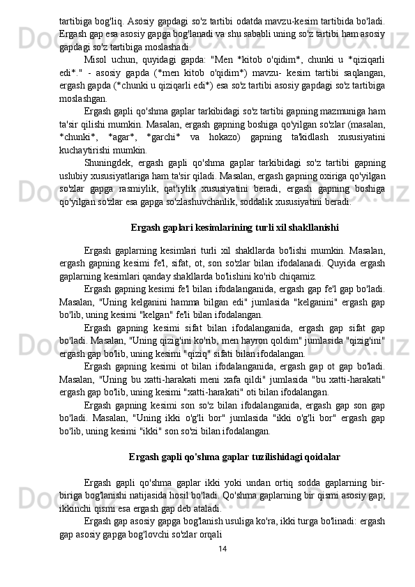 tartibiga bog'liq. Asosiy gapdagi so'z tartibi odatda mavzu-kesim tartibida bo'ladi.
Ergash gap esa asosiy gapga bog'lanadi va shu sababli uning so'z tartibi ham asosiy
gapdagi so'z tartibiga moslashadi.
Misol   uchun,   quyidagi   gapda:   "Men   *kitob   o'qidim*,   chunki   u   *qiziqarli
edi*."   -   asosiy   gapda   (*men   kitob   o'qidim*)   mavzu-   kesim   tartibi   saqlangan,
ergash gapda (*chunki u qiziqarli edi*) esa so'z tartibi asosiy gapdagi so'z tartibiga
moslashgan.
Ergash gapli qo'shma gaplar tarkibidagi so'z tartibi gapning mazmuniga ham
ta'sir qilishi mumkin. Masalan, ergash gapning boshiga qo'yilgan so'zlar (masalan,
*chunki*,   *agar*,   *garchi*   va   hokazo)   gapning   ta'kidlash   xususiyatini
kuchaytirishi mumkin.
Shuningdek,   ergash   gapli   qo'shma   gaplar   tarkibidagi   so'z   tartibi   gapning
uslubiy xususiyatlariga ham ta'sir qiladi. Masalan, ergash gapning oxiriga qo'yilgan
so'zlar   gapga   rasmiylik,   qat'iylik   xususiyatini   beradi,   ergash   gapning   boshiga
qo'yilgan so'zlar esa gapga so'zlashuvchanlik, soddalik xususiyatini beradi.
Ergash gaplari kesimlarining turli xil shakllanishi
 
Ergash   gaplarning   kesimlari   turli   xil   shakllarda   bo'lishi   mumkin.   Masalan,
ergash   gapning   kesimi   fe'l,   sifat,   ot,   son   so'zlar   bilan   ifodalanadi.   Quyida   ergash
gaplarning kesimlari qanday shakllarda bo'lishini ko'rib chiqamiz.
Ergash gapning kesimi fe'l bilan ifodalanganida, ergash gap fe'l gap bo'ladi.
Masalan,   "Uning   kelganini   hamma   bilgan   edi"   jumlasida   "kelganini"   ergash   gap
bo'lib, uning kesimi "kelgan" fe'li bilan ifodalangan.
Ergash   gapning   kesimi   sifat   bilan   ifodalanganida,   ergash   gap   sifat   gap
bo'ladi. Masalan, "Uning qizig'ini ko'rib, men hayron qoldim" jumlasida "qizig'ini"
ergash gap bo'lib, uning kesimi "qiziq" sifati bilan ifodalangan.
Ergash   gapning   kesimi   ot   bilan   ifodalanganida,   ergash   gap   ot   gap   bo'ladi.
Masalan,   "Uning   bu   xatti-harakati   meni   xafa   qildi"   jumlasida   "bu   xatti-harakati"
ergash gap bo'lib, uning kesimi "xatti-harakati" oti bilan ifodalangan.
Ergash   gapning   kesimi   son   so'z   bilan   ifodalanganida,   ergash   gap   son   gap
bo'ladi.   Masalan,   "Uning   ikki   o'g'li   bor"   jumlasida   "ikki   o'g'li   bor"   ergash   gap
bo'lib, uning kesimi "ikki" son so'zi bilan ifodalangan.
Ergash gapli qo'shma gaplar tuzilishidagi qoidalar
Ergash   gapli   qo'shma   gaplar   ikki   yoki   undan   ortiq   sodda   gaplarning   bir-
biriga bog'lanishi natijasida hosil bo'ladi. Qo'shma gaplarning bir qismi asosiy gap,
ikkinchi qismi esa ergash gap deb ataladi.
Ergash gap asosiy gapga bog'lanish usuliga ko'ra, ikki turga bo'linadi: ergash
gap asosiy gapga bog'lovchi so'zlar orqali
14 