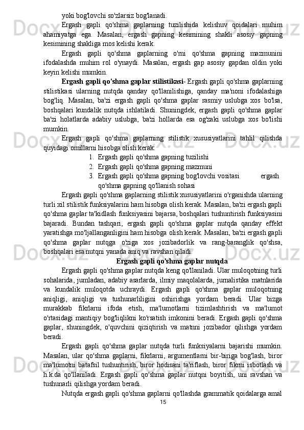 yoki bog'lovchi so'zlarsiz bog'lanadi.
Ergash   gapli   qo'shma   gaplarning   tuzilishida   kelishuv   qoidalari   muhim
ahamiyatga   ega.   Masalan,   ergash   gapning   kesimining   shakli   asosiy   gapning
kesimining shakliga mos kelishi kerak.
Ergash   gapli   qo'shma   gaplarning   o'rni   qo'shma   gapning   mazmunini
ifodalashda   muhim   rol   o'ynaydi.   Masalan,   ergash   gap   asosiy   gapdan   oldin   yoki
keyin kelishi mumkin.
Ergash gapli qo'shma gaplar stilistikasi-   Ergash gapli qo'shma gaplarning
stilistikasi   ularning   nutqda   qanday   qo'llanilishiga,   qanday   ma'noni   ifodalashiga
bog'liq.   Masalan,   ba'zi   ergash   gapli   qo'shma   gaplar   rasmiy   uslubga   xos   bo'lsa,
boshqalari   kundalik   nutqda   ishlatiladi.   Shuningdek,   ergash   gapli   qo'shma   gaplar
ba'zi   holatlarda   adabiy   uslubga,   ba'zi   hollarda   esa   og'zaki   uslubga   xos   bo'lishi
mumkin.
Ergash   gapli   qo'shma   gaplarning   stilistik   xususiyatlarini   tahlil   qilishda
quyidagi omillarni hisobga olish kerak:
1. Ergash gapli qo'shma gapning tuzilishi
2. Ergash gapli qo'shma gapning mazmuni
3. Ergash gapli qo'shma gapning bog'lovchi vositasi   ergash
qo'shma gapning qo'llanish sohasi
Ergash gapli qo'shma gaplarning stilistik xususiyatlarini o'rganishda ularning
turli xil stilistik funksiyalarini ham hisobga olish kerak. Masalan, ba'zi ergash gapli
qo'shma gaplar ta'kidlash funksiyasini bajarsa, boshqalari tushuntirish funksiyasini
bajaradi.   Bundan   tashqari,   ergash   gapli   qo'shma   gaplar   nutqda   qanday   effekt
yaratishga mo'ljallanganligini ham hisobga olish kerak. Masalan, ba'zi ergash gapli
qo'shma   gaplar   nutqga   o'ziga   xos   jozibadorlik   va   rang-baranglik   qo'shsa,
boshqalari esa nutqni yanada aniq va ravshan qiladi.
Ergash gapli qo'shma gaplar nutqda
Ergash gapli qo'shma gaplar nutqda keng qo'llaniladi. Ular muloqotning turli
sohalarida,  jumladan,  adabiy  asarlarda,  ilmiy  maqolalarda, jurnalistika  matnlarida
va   kundalik   muloqotda   uchraydi.   Ergash   gapli   qo'shma   gaplar   muloqotning
aniqligi,   aniqligi   va   tushunarliligini   oshirishga   yordam   beradi.   Ular   bizga
murakkab   fikrlarni   ifoda   etish,   ma'lumotlarni   tizimlashtirish   va   ma'lumot
o'rtasidagi   mantiqiy   bog'liqlikni   ko'rsatish   imkonini   beradi.   Ergash   gapli   qo'shma
gaplar,   shuningdek,   o'quvchini   qiziqtirish   va   matnni   jozibador   qilishga   yordam
beradi.
Ergash   gapli   qo'shma   gaplar   nutqda   turli   funksiyalarni   bajarishi   mumkin.
Masalan,   ular   qo'shma   gaplarni,   fikrlarni,   argumentlarni   bir-biriga   bog'lash,   biror
ma'lumotni   batafsil   tushuntirish,   biror   hodisani   ta'riflash,   biror   fikrni   isbotlash   va
h.k.da   qo'llaniladi.   Ergash   gapli   qo'shma   gaplar   nutqni   boyitish,   uni   ravshan   va
tushunarli qilishga yordam beradi.
Nutqda ergash gapli qo'shma gaplarni qo'llashda grammatik qoidalarga amal
15 