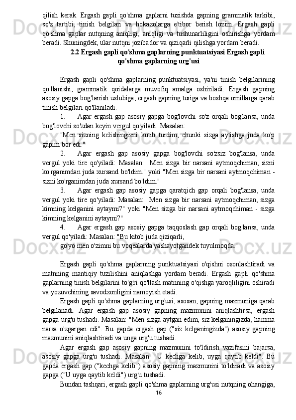 qilish   kerak.   Ergash   gapli   qo'shma   gaplarni   tuzishda   gapning   grammatik   tarkibi,
so'z   tartibi,   tinish   belgilari   va   hokazolarga   e'tibor   berish   lozim.   Ergash   gapli
qo'shma   gaplar   nutqning   aniqligi,   aniqligi   va   tushunarliligini   oshirishga   yordam
beradi. Shuningdek, ular nutqni jozibador va qiziqarli qilishga yordam beradi.
2.2 Ergash gapli qo'shma gaplarning punktuatsiyasi Ergash gapli
qo'shma gaplarning urg'usi
Ergash   gapli   qo'shma   gaplarning   punktuatsiyasi,   ya'ni   tinish   belgilarining
qo'llanishi,   grammatik   qoidalarga   muvofiq   amalga   oshiriladi.   Ergash   gapning
asosiy gapga bog'lanish uslubiga, ergash gapning turiga va boshqa omillarga qarab
tinish belgilari qo'llaniladi.
1. Agar   ergash   gap   asosiy   gapga   bog'lovchi   so'z   orqali   bog'lansa,   unda
bog'lovchi so'zdan keyin vergul qo'yiladi: Masalan:
"Men   sizning   kelishingizni   kutib   turdim,   chunki   sizga   aytishga   juda   ko'p
gapim bor edi."
2. Agar   ergash   gap   asosiy   gapga   bog'lovchi   so'zsiz   bog'lansa,   unda
vergul   yoki   tire   qo'yiladi:   Masalan:   "Men   sizga   bir   narsani   aytmoqchiman,   sizni
ko'rganimdan juda xursand bo'ldim." yoki "Men sizga bir narsani aytmoqchiman -
sizni ko'rganimdan juda xursand bo'ldim."
3. Agar   ergash   gap   asosiy   gapga   qaratqich   gap   orqali   bog'lansa,   unda
vergul   yoki   tire   qo'yiladi:   Masalan:   "Men   sizga   bir   narsani   aytmoqchiman,   sizga
kimning   kelganini   aytaymi?"   yoki   "Men   sizga   bir   narsani   aytmoqchiman   -   sizga
kimning kelganini aytaymi?"
4. Agar   ergash   gap   asosiy   gapga   taqqoslash   gap   orqali   bog'lansa,   unda
vergul qo'yiladi: Masalan: "Bu kitob juda qiziqarli,
go'yo men o'zimni bu voqealarda yashayotgandek tuyulmoqda."
Ergash   gapli   qo'shma   gaplarning   punktuatsiyasi   o'qishni   osonlashtiradi   va
matnning   mantiqiy   tuzilishini   aniqlashga   yordam   beradi.   Ergash   gapli   qo'shma
gaplarning tinish belgilarini to'g'ri qo'llash matnning o'qishga yaroqliligini oshiradi
va yozuvchining savodxonligini namoyish etadi.
Ergash gapli qo'shma gaplarning urg'usi, asosan, gapning mazmuniga qarab
belgilanadi.   Agar   ergash   gap   asosiy   gapning   mazmunini   aniqlashtirsa,   ergash
gapga urg'u tushadi. Masalan: "Men sizga aytgan edim, siz kelganingizda, hamma
narsa   o'zgargan   edi".   Bu   gapda   ergash   gap   ("siz   kelganingizda")   asosiy   gapning
mazmunini aniqlashtiradi va unga urg'u tushadi.
Agar   ergash   gap   asosiy   gapning   mazmunini   to'ldirish   vazifasini   bajarsa,
asosiy   gapga   urg'u   tushadi.   Masalan:   "U   kechga   kelib,   uyga   qaytib   keldi".   Bu
gapda ergash gap ("kechga kelib") asosiy gapning mazmunini to'ldiradi  va asosiy
gapga ("U uyga qaytib keldi") urg'u tushadi.
Bundan tashqari, ergash gapli qo'shma gaplarning urg'usi nutqning ohangiga,
16 