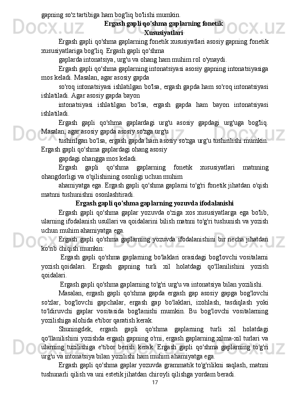 gapning so'z tartibiga ham bog'liq bo'lishi mumkin.
Ergash gapli qo'shma gaplarning fonetik
Xususiyatlari
Ergash gapli qo'shma gaplarning fonetik xususiyatlari asosiy gapning fonetik
xususiyatlariga bog'liq. Ergash gapli qo'shma
gaplarda intonatsiya, urg'u va ohang ham muhim rol o'ynaydi.
Ergash gapli qo'shma gaplarning intonatsiyasi asosiy gapning intonatsiyasiga
mos keladi. Masalan, agar asosiy gapda
so'roq intonatsiyasi ishlatilgan bo'lsa, ergash gapda ham so'roq intonatsiyasi
ishlatiladi. Agar asosiy gapda bayon
intonatsiyasi   ishlatilgan   bo'lsa,   ergash   gapda   ham   bayon   intonatsiyasi
ishlatiladi.
Ergash   gapli   qo'shma   gaplardagi   urg'u   asosiy   gapdagi   urg'uga   bog'liq.
Masalan, agar asosiy gapda asosiy so'zga urg'u
tushirilgan bo'lsa, ergash gapda ham asosiy so'zga urg'u tushirilishi mumkin.
Ergash gapli qo'shma gaplardagi ohang asosiy
gapdagi ohangga mos keladi.
Ergash   gapli   qo'shma   gaplarning   fonetik   xususiyatlari   matnning
ohangdorligi va o'qilishining osonligi uchun muhim
ahamiyatga ega. Ergash gapli qo'shma gaplarni to'g'ri fonetik jihatdan o'qish
matnni tushunishni osonlashtiradi.
Ergash gapli qo'shma gaplarning yozuvda ifodalanishi
Ergash   gapli   qo'shma   gaplar   yozuvda   o'ziga   xos   xususiyatlarga   ega   bo'lib,
ularning ifodalanish usullari va qoidalarini bilish matnni to'g'ri tushunish va yozish
uchun muhim ahamiyatga ega.
Ergash   gapli   qo'shma   gaplarning   yozuvda   ifodalanishini   bir   necha   jihatdan
ko'rib chiqish mumkin:
  Ergash gapli qo'shma gaplarning bo'laklari orasidagi bog'lovchi vositalarni
yozish qoidalari.   Ergash   gapning   turli   xil   holatdagi   qo'llanilishini   yozish
qoidalari.
 Ergash gapli qo'shma gaplarning to'g'ri urg'u va intonatsiya bilan yozilishi.
Masalan,   ergash   gapli   qo'shma   gapda   ergash   gap   asosiy   gapga   bog'lovchi
so'zlar,   bog'lovchi   gapchalar,   ergash   gap   bo'laklari,   izohlash,   tasdiqlash   yoki
to'ldiruvchi   gaplar   vositasida   bog'lanishi   mumkin.   Bu   bog'lovchi   vositalarning
yozilishiga alohida e'tibor qaratish kerak.
Shuningdek,   ergash   gapli   qo'shma   gaplarning   turli   xil   holatdagi
qo'llanilishini yozishda ergash gapning o'rni, ergash gaplarning xilma-xil turlari va
ularning   tuzilishiga   e'tibor   berish   kerak.   Ergash   gapli   qo'shma   gaplarning   to'g'ri
urg'u va intonatsiya bilan yozilishi ham muhim ahamiyatga ega.
Ergash gapli qo'shma gaplar yozuvda grammatik to'g'rilikni saqlash, matnni
tushunarli qilish va uni estetik jihatdan chiroyli qilishga yordam beradi.
17 