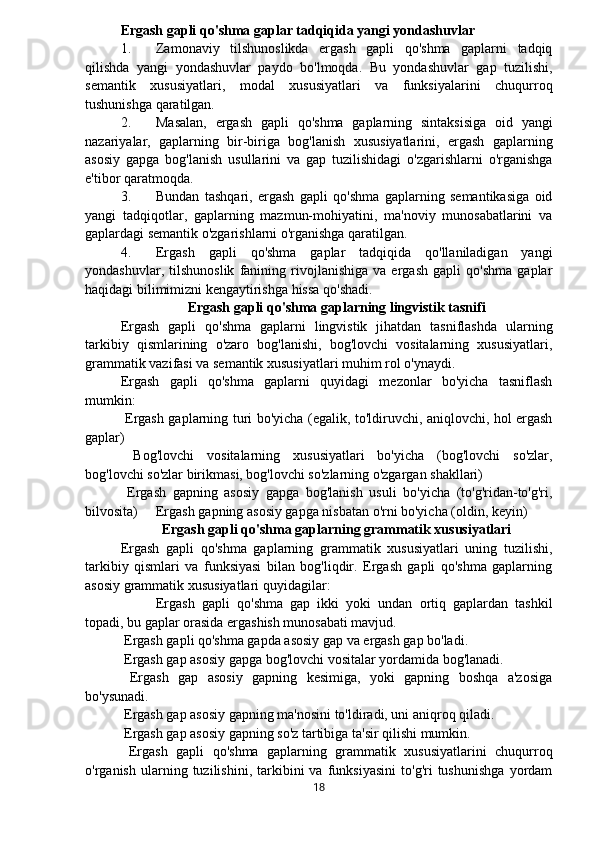 Ergash gapli qo'shma gaplar tadqiqida yangi yondashuvlar
1. Zamonaviy   tilshunoslikda   ergash   gapli   qo'shma   gaplarni   tadqiq
qilishda   yangi   yondashuvlar   paydo   bo'lmoqda.   Bu   yondashuvlar   gap   tuzilishi,
semantik   xususiyatlari,   modal   xususiyatlari   va   funksiyalarini   chuqurroq
tushunishga qaratilgan.
2. Masalan,   ergash   gapli   qo'shma   gaplarning   sintaksisiga   oid   yangi
nazariyalar,   gaplarning   bir-biriga   bog'lanish   xususiyatlarini,   ergash   gaplarning
asosiy   gapga   bog'lanish   usullarini   va   gap   tuzilishidagi   o'zgarishlarni   o'rganishga
e'tibor qaratmoqda.
3. Bundan   tashqari,   ergash   gapli   qo'shma   gaplarning   semantikasiga   oid
yangi   tadqiqotlar,   gaplarning   mazmun-mohiyatini,   ma'noviy   munosabatlarini   va
gaplardagi semantik o'zgarishlarni o'rganishga qaratilgan.
4. Ergash   gapli   qo'shma   gaplar   tadqiqida   qo'llaniladigan   yangi
yondashuvlar,   tilshunoslik   fanining   rivojlanishiga   va   ergash   gapli   qo'shma   gaplar
haqidagi bilimimizni kengaytirishga hissa qo'shadi.
Ergash gapli qo'shma gaplarning lingvistik tasnifi
Ergash   gapli   qo'shma   gaplarni   lingvistik   jihatdan   tasniflashda   ularning
tarkibiy   qismlarining   o'zaro   bog'lanishi,   bog'lovchi   vositalarning   xususiyatlari,
grammatik vazifasi va semantik xususiyatlari muhim rol o'ynaydi.
Ergash   gapli   qo'shma   gaplarni   quyidagi   mezonlar   bo'yicha   tasniflash
mumkin:
  Ergash gaplarning turi bo'yicha (egalik, to'ldiruvchi, aniqlovchi, hol ergash
gaplar)
  Bog'lovchi   vositalarning   xususiyatlari   bo'yicha   (bog'lovchi   so'zlar,
bog'lovchi so'zlar birikmasi, bog'lovchi so'zlarning o'zgargan shakllari)
  Ergash   gapning   asosiy   gapga   bog'lanish   usuli   bo'yicha   (to'g'ridan-to'g'ri,
bilvosita)   Ergash gapning asosiy gapga nisbatan o'rni bo'yicha (oldin, keyin)
Ergash gapli qo'shma gaplarning grammatik xususiyatlari
Ergash   gapli   qo'shma   gaplarning   grammatik   xususiyatlari   uning   tuzilishi,
tarkibiy   qismlari   va   funksiyasi   bilan   bog'liqdir.   Ergash   gapli   qo'shma   gaplarning
asosiy grammatik xususiyatlari quyidagilar:
  Ergash   gapli   qo'shma   gap   ikki   yoki   undan   ortiq   gaplardan   tashkil
topadi, bu gaplar orasida ergashish munosabati mavjud.
 Ergash gapli qo'shma gapda asosiy gap va ergash gap bo'ladi.
 Ergash gap asosiy gapga bog'lovchi vositalar yordamida bog'lanadi.
  Ergash   gap   asosiy   gapning   kesimiga,   yoki   gapning   boshqa   a'zosiga
bo'ysunadi.  
 Ergash gap asosiy gapning ma'nosini to'ldiradi, uni aniqroq qiladi.
 Ergash gap asosiy gapning so'z tartibiga ta'sir qilishi mumkin.
  Ergash   gapli   qo'shma   gaplarning   grammatik   xususiyatlarini   chuqurroq
o'rganish   ularning   tuzilishini,  tarkibini   va   funksiyasini   to'g'ri   tushunishga   yordam
18 