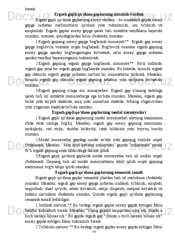 beradi.
Ergash gapli qo'shma gaplarning sintaktik vazifasi
Ergash gapli qo'shma gaplarning asosiy vazifasi - bu murakkab gapda asosiy
gapga   nisbatan   ma'lumotlarni   qo'shish   yoki   tushuntirish,   uni   to'ldirish   va
aniqlashdir.   Ergash   gaplar   asosiy   gapga   qarab   turli   sintaktik   vazifalarni   bajarishi
mumkin, xususan, quyidagilardan birini ifodalashi mumkin:
1.Ergash   gapning   asosiy   gapga   bog'lanish   xususiyati**:   Ergash   gap   asosiy
gapga   bog'lovchi   vositalar   orqali   bog'lanadi.   Bog'lovchi   vositalar   ergash   gapning
asosiy   gapga   qanday   bog'langanligini   ko'rsatadi,   ya'ni   asosiy   gapga   nisbatan
qanday vazifani bajarayotganini tushuntiradi.
2.Ergash   gapning   ergash   gapga   bog'lanish   xususiyati**:   Ba'zi   hollarda,
ergash gap yana bir ergash gapga bog'lanishi mumkin. Bu holatda, birinchi ergash
gap   ikkinchi   ergash   gapga   nisbatan   ma'lum   bir   munosabatni   bildiradi.   Masalan,
birinchi   ergash   gap   ikkinchi   ergash   gapning   sababini   yoki   natijasini   ko'rsatishi
mumkin.
3.Ergash   gapning   o'ziga   xos   xususiyatlari:   Ergash   gap   o'zining   tarkibiga
qarab   turli   xil   sintaktik   xususiyatlarga   ega   bo'lishi   mumkin.   Masalan,   ergash   gap
birlik   yoki   ko'plik   shaklida,   aniq   yoki   noma'lum   shaklda,   fe'lning   o'zgaruvchan
yoki o'zgarmas shaklida bo'lishi mumkin.
Ergash gapli qo'shma gaplarning modal xususiyatlari
1.Ergash gapli qo'shma gaplarning modal xususiyatlari  ularning mazmunini
ifoda   etish   usuliga   bog'liq.   Masalan,   ergash   gap   asosiy   gapning   mazmunini
tasdiqlashi,   rad   etishi,   shubha   bildirishi,   istak   bildirishi   yoki   buyruq   berishi
mumkin.
2.Modal   xususiyatlar   gapdagi   modal   so'zlar   yoki   gapning   tuzilishi   orqali
ifodalanadi. Masalan, “Men kirib ketishni xohlayman” gapida “xohlayman” modal
fe’li ergash gapning istak bildirishiga dalolat qiladi.
3.Ergash   gapli   qo'shma   gaplarda   modal   xususiyatlar   turli   xil   usullar   orqali
ifodalanadi.   Gapning   turli   xil   modal   xususiyatlarini   tahlil   qilish   orqali   gapning
mazmunini to'g'ri talqin qilish mumkin.
Ergash gapli qo'shma gaplarning semantik tasnifi
Ergash gapli qo'shma gaplar semantik jihatdan turli xil ma'nolarni ifodalashi
mumkin. Masalan, ergash gap asosiy gapga nisbatan izohlash, to'ldirish, aniqlash,
taqqoslash,   shart   qo'yish,   sabab   ko'rsatish,   natija   chiqarish,   maqsad   ko'rsatish   va
hokazo   ma'nolarni   ifodalashi   mumkin.   Quyida   ergash   gapli   qo'shma   gaplarning
semantik tasnifi keltirilgan:
1.Izohlash ma'nosi:** Bu turdagi ergash gaplar asosiy gapda aytilgan fikrni
batafsil tushuntirib beradi. Masalan: "Uning gaplari haqiqatdan uzoq edi, chunki u
hech narsani bilmas edi." Bu gapda ergash gap "chunki u hech narsani bilmas edi"
asosiy gapda aytilgan fikrni tushuntirib beradi.
2.To'ldirish ma'nosi:** Bu turdagi ergash gaplar asosiy gapda aytilgan fikrni
19 