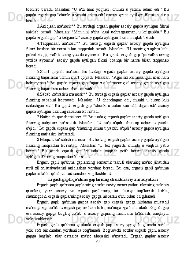 to'ldirib   beradi.   Masalan:   "U   o'zi   ham   yoqtirdi,   chunki   u   yaxshi   odam   edi."   Bu
gapda ergash gap "chunki u yaxshi odam edi" asosiy gapda aytilgan fikrni to'ldirib
beradi.
3.Aniqlash ma'nosi:** Bu turdagi ergash gaplar asosiy gapda aytilgan fikrni
aniqlab   beradi.   Masalan:   "Men   uni   o'sha   kuni   uchratganman,   u   kelganida."   Bu
gapda ergash gap "u kelganida" asosiy gapda aytilgan fikrni aniqlab beradi.
4.Taqqoslash   ma'nosi:**   Bu   turdagi   ergash   gaplar   asosiy   gapda   aytilgan
fikrni   boshqa   bir   narsa   bilan   taqqoslab   beradi.   Masalan:   "U   mening   singlim   kabi
go'zal  edi, go'zallik uning yuzida ayonsin." Bu gapda ergash gap "go'zallik uning
yuzida   ayonsin"   asosiy   gapda   aytilgan   fikrni   boshqa   bir   narsa   bilan   taqqoslab
beradi.
5.Shart   qo'yish   ma'nosi:   Bu   turdagi   ergash   gaplar   asosiy   gapda   aytilgan
fikrning bajarilishi uchun shart qo'yadi. Masalan: "Agar siz kelmasangiz, men ham
kelmayman."   Bu   gapda   ergash   gap   "agar   siz   kelmasangiz"   asosiy   gapda   aytilgan
fikrning bajarilishi uchun shart qo'yadi.
6.Sabab ko'rsatish ma'nosi:** Bu turdagi ergash gaplar asosiy gapda aytilgan
fikrning   sababini   ko'rsatadi.   Masalan:   "U   chorchagan   edi,   chunki   u   butun   kun
ishlashgan edi." Bu gapda ergash gap "chunki u butun kun ishlashgan edi" asosiy
gapda aytilgan fikrning sababini ko'rsatadi.
7.Natija chiqarish ma'nosi:** Bu turdagi ergash gaplar asosiy gapda aytilgan
fikrning   natijasini   ko'rsatadi.   Masalan:   "U   ko'p   o'qidi,   shuning   uchun   u   yaxshi
o'qidi." Bu gapda ergash gap "shuning uchun u yaxshi o'qidi" asosiy gapda aytilgan
fikrning natijasini ko'rsatadi.
8.Maqsad ko'rsatish ma'nosi:  Bu turdagi ergash gaplar asosiy gapda aytilgan
fikrning   maqsadini   ko'rsatadi.   Masalan:   "U   tez   yugurdi,   shunda   u   vaqtida   yetib
börsin."   Bu   gapda   ergash   gap   "shunda   u   vaqtida   yetib   börsin"   asosiy   gapda
aytilgan fikrning maqsadini ko'rsatadi.
Ergash   gapli   qo'shma   gaplarning   semantik   tasnifi   ularning   ma'no   jihatidan
turli   xil   xususiyatlarini   aniqlashga   yordam   beradi.   Bu   esa,   ergash   gapli   qo'shma
gaplarni tahlil qilish va tushunishni engillashtiradi.
Ergash gapli qo'shma gaplarning strukturaviy xususiyatlari
Ergash gapli qo'shma gaplarning strukturaviy xususiyatlari ularning tarkibiy
qismlari,   ya'ni   asosiy   va   ergash   gaplarning   bir-   biriga   bog'lanish   tartibi,
shuningdek, ergash gaplarning asosiy gapga nisbatan o'rni bilan belgilanadi.
Ergash   gapli   qo'shma   gapda   asosiy   gap   ergash   gapga   nisbatan   mustaqil
ma'noga ega bo'lib, u ergash gapsiz ham to'liq ma'noga ega bo'la oladi. Ergash gap
esa   asosiy   gapga   bog'liq   bo'lib,   u   asosiy   gapning   ma'nosini   to'ldiradi,   aniqlaydi
yoki izohlanadi.
Ergash   gapli   qo'shma   gaplarda   ergash   gap   asosiy   gapga   bog'lovchi   so'zlar
yoki so'z birikmalari yordamida bog'lanadi. Bog'lovchi so'zlar ergash gapni asosiy
gapga   bog'lab,   ular   o'rtasida   ma'no   aloqasini   o'rnatadi.   Ergash   gaplar   asosiy
20 