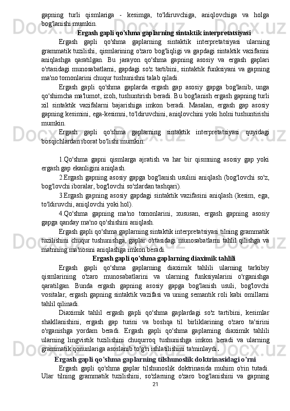 gapning   turli   qismlariga   -   kesimga,   to'ldiruvchiga,   aniqlovchiga   va   holga
bog'lanishi mumkin.
Ergash gapli qo'shma gaplarning sintaktik interpretatsiyasi
Ergash   gapli   qo'shma   gaplarning   sintaktik   interpretatsiyasi   ularning
grammatik tuzilishi, qismlarining o'zaro bog'liqligi va gapdagi sintaktik vazifasini
aniqlashga   qaratilgan.   Bu   jarayon   qo'shma   gapning   asosiy   va   ergash   gaplari
o'rtasidagi   munosabatlarni,   gapdagi   so'z   tartibini,   sintaktik   funksiyani   va   gapning
ma'no tomonlarini chuqur tushunishni talab qiladi.
Ergash   gapli   qo'shma   gaplarda   ergash   gap   asosiy   gapga   bog'lanib,   unga
qo'shimcha ma'lumot, izoh, tushuntirish beradi. Bu bog'lanish ergash gapning turli
xil   sintaktik   vazifalarni   bajarishiga   imkon   beradi.   Masalan,   ergash   gap   asosiy
gapning kesimini, ega-kesimni, to'ldiruvchini, aniqlovchini yoki holni tushuntirishi
mumkin.
Ergash   gapli   qo'shma   gaplarning   sintaktik   interpretatsiyasi   quyidagi
bosqichlardan iborat bo'lishi mumkin:
1.Qo'shma   gapni   qismlarga   ajratish   va   har   bir   qismning   asosiy   gap   yoki
ergash gap ekanligini aniqlash.
2.Ergash  gapning  asosiy  gapga  bog'lanish  usulini  aniqlash  (bog'lovchi   so'z,
bog'lovchi iboralar, bog'lovchi so'zlardan tashqari).
3.Ergash   gapning   asosiy   gapdagi   sintaktik   vazifasini   aniqlash   (kesim,   ega,
to'ldiruvchi, aniqlovchi yoki hol).
4.Qo'shma   gapning   ma'no   tomonlarini,   xususan,   ergash   gapning   asosiy
gapga qanday ma'no qo'shishini aniqlash.
Ergash gapli qo'shma gaplarning sintaktik interpretatsiyasi tilning grammatik
tuzilishini chuqur tushunishga, gaplar o'rtasidagi munosabatlarni tahlil qilishga va
matnning ma'nosini aniqlashga imkon beradi.
Ergash gapli qo'shma gaplarning diaximik tahlili
Ergash   gapli   qo'shma   gaplarning   diaximik   tahlili   ularning   tarkibiy
qismlarining   o'zaro   munosabatlarini   va   ularning   funksiyalarini   o'rganishga
qaratilgan.   Bunda   ergash   gapning   asosiy   gapga   bog'lanish   usuli,   bog'lovchi
vositalar,   ergash   gapning   sintaktik   vazifasi   va   uning   semantik   roli   kabi   omillarni
tahlil qilinadi.
Diaximik   tahlil   ergash   gapli   qo'shma   gaplardagi   so'z   tartibini,   kesimlar
shakllanishini,   ergash   gap   turini   va   boshqa   til   birliklarining   o'zaro   ta'sirini
o'rganishga   yordam   beradi.   Ergash   gapli   qo'shma   gaplarning   diaximik   tahlili
ularning   lingvistik   tuzilishini   chuqurroq   tushunishga   imkon   beradi   va   ularning
grammatik qonunlariga asoslanib to'g'ri ishlatilishini ta'minlaydi .Ergash gapli qo'shma gaplarning tilshunoslik doktrinasidagi o'rni
Ergash   gapli   qo'shma   gaplar   tilshunoslik   doktrinasida   muhim   o'rin   tutadi.
Ular   tilning   grammatik   tuzilishini,   so'zlarning   o'zaro   bog'lanishini   va   gapning
21 