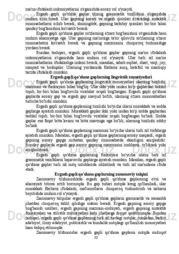 ma'no ifodalash imkoniyatlarini o'rganishda asosiy rol o'ynaydi.
Ergash   gapli   qo'shma   gaplar   tilning   grammatik   tuzilishini   o'rganishda
muhim   o'rin   tutadi.   Ular   gapning   asosiy   va   ergash   qismlari   o'rtasidagi   sintaktik
munosabatlarni   ochib   beradi,   shuningdek,   gapning   tarkibiy   qismlari   bir-biri   bilan
qanday bog'lanishini ko'rsatib beradi.
Ergash gapli qo'shma gaplar so'zlarning o'zaro bog'lanishini o'rganishda ham
muhim   ahamiyatga   ega.   Ular   gapning   ma'nosiga   ta'sir   qiluvchi   so'zlarning   o'zaro
munosabatini   ko'rsatib   beradi   va   gapning   mazmunini   chuqurroq   tushunishga
yordam beradi.
Bundan   tashqari,   ergash   gapli   qo'shma   gaplar   gapning   ma'no   ifodalash
imkoniyatlarini   o'rganishda   ham   muhim   rol   o'ynaydi.   Ular   turli   xil   ma'no
munosabatlarini ifodalashga imkon beradi, masalan, sabab-oqibat, shart, vaqt, joy,
maqsad   va   boshqalar.   Ularning   yordamida   fikrlarni   aniq,   batafsil   va   mantiqiy
tarzda ifodalash mumkin.
Ergash gapli qo'shma gaplarning lingvistik xususiyatlari
Ergash   gapli   qo'shma   gaplarning   lingvistik   xususiyatlari   ularning   tuzilishi,
mazmuni va funksiyasi  bilan bog'liq. Ular  ikki  yoki  undan ko'p gaplardan tashkil
topib,   bir-biri   bilan   bog'lovchi   vositalar   orqali   bog'langan.   Ergash   gapli   qo'shma
gaplarda   asosiy   gap   va   ergash   gap   mavjud   bo'lib,   ularning   o'zaro   munosabatlari
turlicha bo'lishi mumkin.
Ergash gapli qo'shma gaplarning tuzilishi bo'yicha ularni murakkab va sodda
gaplarga ajratish mumkin. Murakkab gaplar ikki yoki undan ko'p sodda gaplardan
tashkil   topib,   bir-biri   bilan   bog'lovchi   vositalar   orqali   bog'langan   bo'ladi.   Sodda
gaplar   esa   faqat   bitta   kesim   va   bitta   mavzuga   ega   bo'lib,   ularning   tuzilishi   oddiy
bo'ladi.
Ergash gapli qo'shma gaplarning mazmuni bo'yicha ularni turli xil toifalarga
ajratish mumkin. Masalan, ergash gapli qo'shma gaplarning asosiy maqsadi, ergash
gapning   asosiy   gapga   nisbatan   qanday   munosabatda   ekanligini   aniqlashdir.
Bunday   gaplarda  ergash   gap   asosiy   gapning  mazmunini   izohlaydi,  to'ldiradi   yoki
aniqlashtiradi.
Ergash   gapli   qo'shma   gaplarning   funksiyasi   bo'yicha   ularni   turli   xil
grammatik vazifalarni bajaruvchi gaplarga ajratish mumkin. Masalan, ergash gapli
qo'shma   gaplar   turli   xil   nutq   uslublarida   ishlatiladi   va   turli   xil   ma'nolarni   ifoda
etadi.
Ergash gapli qo'shma gaplarning zamonaviy talqini
Zamonaviy   tilshunoslikda   ergash   gapli   qo'shma   gaplarning   o'rni   va
ahamiyati   tobora   ortib   bormoqda.   Bu   gap   turlari   nutqda   keng   qo'llaniladi,   ular
murakkab   fikrlarni   ifodalash,   ma'lumotlarni   chuqurroq   tushuntirish   va   xabarni
boyitishda muhim rol o'ynaydi.
Zamonaviy   talqinlar   ergash   gapli   qo'shma   gaplarni   grammatik   va   semantik
jihatdan   chuqurroq   tahlil   qilishga   imkon   beradi.   Ergash   gapning   asosiy   gapga
bog'lanish   usullari,   ergash   gapning   mazmun-mohiyati,   ergash   gapning   sintaktik
funksiyalari   va   stilistik   xususiyatlari   kabi   jihatlarga   diqqat   qaratilmoqda.   Bundan
tashqari, ergash gapli qo'shma gaplarning turli xil turdagi nutqlar, jumladan, badiiy
adabiyot, ilmiy adabiyot, publisistik va kundalik nutqdagi qo'llanilish xususiyatlari
ham tadqiq etilmoqda.
Zamonaviy   tilshunoslar   ergash   gapli   qo'shma   gaplarni   nutqda   muloqot
22 