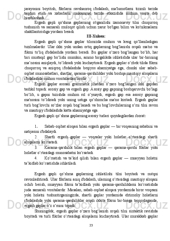 jarayonini   boyitish,   fikrlarni   ravshanroq   ifodalash,   ma'lumotlarni   tizimli   tarzda
taqdim   etish   va   xabarlarni   mukammal   tarzda   etkazishda   muhim   vosita   deb
hisoblashadi.
Ergash   gapli   qo'shma   gaplarning   o'rganilishi   zamonaviy   tilni   chuqurroq
tushunish   va   samarali   muloqot   qilish   uchun   zarur   bo'lgan   bilim   va   ko'nikmalarni
shakllantirishga yordam beradi.
III-Xulosa:
Ergash   gapli   qo‘shma   gaplar   tilimizda   muhim   va   keng   qo‘llaniladigan
tuzilmalardir.   Ular   ikki   yoki   undan   ortiq   gaplarning   bog‘lanishi   orqali   ma'no   va
fikrni   to‘liq   ifodalashda   yordam   beradi.   Bu   gaplar   o‘zaro   bog‘langan   bo‘lib,   har
biri   mustaqil   gap   bo‘lishi   mumkin,   ammo   birgalikda   ishlatishda   ular   bir-birining
ma’nosini aniqlaydi, to‘ldiradi yoki kuchaytiradi. Ergash gaplar o‘zbek tilida fikrni
chuqurroq   va   aniqroq   ifodalashda   beqiyos   ahamiyatga   ega,   chunki   ular   sabab-
oqibat munosabatlari, shartlar, qarama-qarshiliklar yoki boshqa mantiqiy aloqalarni
ifodalashda muhim vositalardan biridir.
Ergash   gaplar   asosan   grammatik   jihatdan   o‘zaro   bog‘langan   ikki   gapdan
tashkil topadi: asosiy gap va ergash gap. Asosiy gap gapning boshqaruvchi bo‘lagi
bo‘lib,   u   gapni   tuzishda   muhim   rol   o‘ynaydi,   ergash   gap   esa   asosiy   gapning
ma'nosini   to‘ldiradi   yoki   uning   ustiga   qo‘shimcha   ma'no   kiritadi.   Ergash   gaplar
turli bog‘lovchi so‘zlar orqali bog‘lanadi va bu bog‘lovchilarning o‘rni tilni ravon
va mantiqiy ifodalashda katta ahamiyatga ega.
Ergash gapli qo‘shma gaplarning asosiy turlari quyidagilardan iborat :
1 . Sabab-oqibat aloqasi bilan ergash gaplar — bir voqeaning sababini va
natijasini ifodalaydi.
2. Shartli   ergash   gaplar   —   voqealar   yoki   holatlar   o‘rtasidagi   shartli
aloqalarni ko‘rsatadi.
3. Karama-qarshilik   bilan   ergash   gaplar   —   qarama-qarshi   fikrlar   yoki
holatlar o‘rtasidagi munosabatni ko‘rsatadi.
4. Ko‘rsatish   va   ta’kid   qilish   bilan   ergash   gaplar   —   muayyan   holatni
ta’kidlab ko‘rsatishda ishlatiladi.
Ergash   gapli   qo‘shma   gaplarning   ishlatilishi   tilni   boyitadi   va   nutqni
ravonlashtiradi. Ular fikrlarni aniq ifodalash, ularning o‘rtasidagi mantiqiy aloqani
ochib   berish,   muayyan   fikrni   ta’kidlash   yoki   qarama-qarshiliklarni   ko‘rsatishda
juda samarali vositalardir. Masalan, sabab-oqibat aloqasi yordamida biror voqeani
yoki   holatni   tushuntirganingizda,   shartli   gaplar   yordamida   ehtimoliy   holatlarni
ifodalashda   yoki   qarama-qarshiliklar   orqali   ikkita   fikrni   bir-biriga   taqqoslaganda,
ergash gaplar o‘z o‘rnini topadi.
Shuningdek,   ergash   gaplar   o‘zaro   bog‘lanish   orqali   tilni   sintaktik   ravishda
boyitadi   va  turli  fikrlar   o‘rtasidagi   aloqalarni   kuchaytiradi.  Ular  murakkab  gaplar
23 