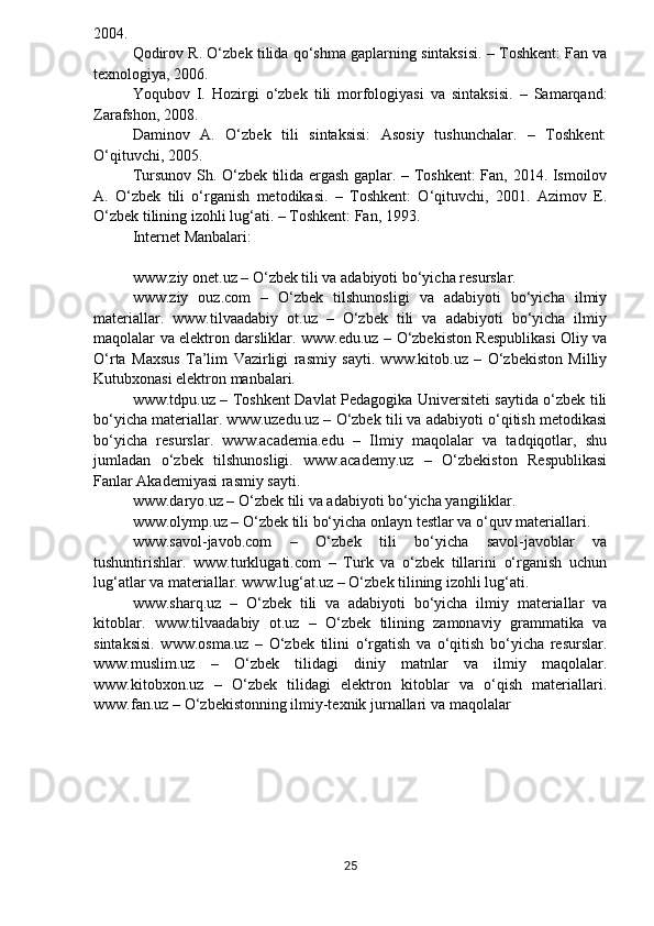 2004.
Qodirov R. O‘zbek tilida qo‘shma gaplarning sintaksisi. – Toshkent: Fan va
texnologiya, 2006.
Yoqubov   I.   Hozirgi   o‘zbek   tili   morfologiyasi   va   sintaksisi.   –   Samarqand:
Zarafshon, 2008.
Daminov   A.   O‘zbek   tili   sintaksisi:   Asosiy   tushunchalar.   –   Toshkent:
O‘qituvchi, 2005.
Tursunov Sh. O‘zbek tilida ergash gaplar. – Toshkent: Fan, 2014. Ismoilov
A.   O‘zbek   tili   o‘rganish   metodikasi.   –   Toshkent:   O‘qituvchi,   2001.   Azimov   E.
O‘zbek tilining izohli lug‘ati. – Toshkent: Fan, 1993.
Internet Manbalari:
www.ziy onet.uz – O‘zbek tili va adabiyoti bo‘yicha resurslar.
www.ziy   ouz.com   –   O‘zbek   tilshunosligi   va   adabiyoti   bo‘yicha   ilmiy
materiallar.   www.tilvaadabiy   ot.uz   –   O‘zbek   tili   va   adabiyoti   bo‘yicha   ilmiy
maqolalar va elektron darsliklar. www.edu.uz – O‘zbekiston Respublikasi Oliy va
O‘rta   Maxsus   Ta’lim   Vazirligi   rasmiy   sayti.   www.kitob.uz   –   O‘zbekiston   Milliy
Kutubxonasi elektron manbalari.
www.tdpu.uz – Toshkent Davlat Pedagogika Universiteti saytida o‘zbek tili
bo‘yicha materiallar. www.uzedu.uz – O‘zbek tili va adabiyoti o‘qitish metodikasi
bo‘yicha   resurslar.   www.academia.edu   –   Ilmiy   maqolalar   va   tadqiqotlar,   shu
jumladan   o‘zbek   tilshunosligi.   www.academy.uz   –   O‘zbekiston   Respublikasi
Fanlar Akademiyasi rasmiy sayti.
www.daryo.uz – O‘zbek tili va adabiyoti bo‘yicha yangiliklar.
www.olymp.uz – O‘zbek tili bo‘yicha onlayn testlar va o‘quv materiallari.
www.savol-javob.com   –   O‘zbek   tili   bo‘yicha   savol-javoblar   va
tushuntirishlar.   www.turklugati.com   –   Turk   va   o‘zbek   tillarini   o‘rganish   uchun
lug‘atlar va materiallar. www.lug‘at.uz – O‘zbek tilining izohli lug‘ati.
www.sharq.uz   –   O‘zbek   tili   va   adabiyoti   bo‘yicha   ilmiy   materiallar   va
kitoblar.   www.tilvaadabiy   ot.uz   –   O‘zbek   tilining   zamonaviy   grammatika   va
sintaksisi.   www.osma.uz   –   O‘zbek   tilini   o‘rgatish   va   o‘qitish   bo‘yicha   resurslar.
www.muslim.uz   –   O‘zbek   tilidagi   diniy   matnlar   va   ilmiy   maqolalar.
www.kitobxon.uz   –   O‘zbek   tilidagi   elektron   kitoblar   va   o‘qish   materiallari.
www.fan.uz – O‘zbekistonning ilmiy-texnik jurnallari va   maqolalar
25 