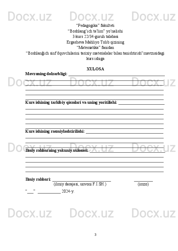 “Pedagogika” fakulteti
“Boshlang’ich ta’lim” yо‘nalishi 
3-kurs 22/34-guruh talabasi
Ergasheva Mahliyo Tolib qizining 
“Matematika” fanidan 
“Boshlanğich sinf õquvchilarini tarixiy materialalar bilan tanishtirish”mavzusidagi
kurs ishiga
XULOSA
Mavzuning dolzarbligi: ______________________________________________
__________________________________________________________________
__________________________________________________________________
__________________________________________________________________
__________________________________________________________________
__________________________________________________________________
Kurs ishining tarkibiy qismlari va uning yoritilishi: ______________________
__________________________________________________________________
__________________________________________________________________
__________________________________________________________________
__________________________________________________________________
__________________________________________________________________
Kurs ishining rasmiylashtirilishi: _____________________________________
__________________________________________________________________
__________________________________________________________________
__________________________________________________________________
Ilmiy rahbarning yakuniy xulosasi: ____________________________________
__________________________________________________________________
__________________________________________________________________
__________________________________________________________________
__________________________________________________________________
Ilmiy rahbari:  ____________________________                      _________
                           (ilmiy darajasi, unvoni F.I.SH.)                              (imzo)
“___”  ___________ 2024-y. 
3 