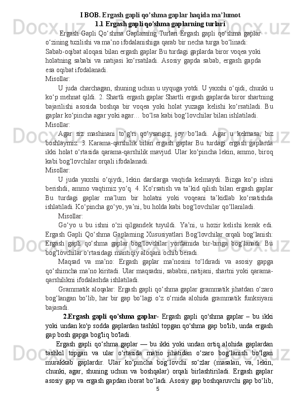 I  BOB.  Ergash gapli qo’shma gaplar haqida ma’lumot
1.1 Ergash gapli qo'shma gaplarning turlari
Ergash   Gapli   Qo‘shma   Gaplarning   Turlari   Ergash   gapli   qo‘shma   gaplar
o‘zining   tuzilishi   va   ma’no   ifodalanishiga   qarab   bir  necha turga bo‘linadi:
Sabab-oqibat   aloqasi   bilan   ergash   gaplar   Bu   turdagi   gaplarda   biror   voqea   yoki
holatning   sababi   va   natijasi   ko‘rsatiladi.   Asosiy   gapda   sabab,   ergash   gapda
esa oqibat ifodalanadi.
Misollar:
U   juda   charchagan,   shuning   uchun   u   uyquga   yotdi.   U   yaxshi   o‘qidi,   chunki   u
ko‘p   mehnat   qildi.   2.   Shartli   ergash   gaplar   Shartli   ergash   gaplarda   biror   shartning
bajarilishi   asosida   boshqa   bir   voqea   yoki   holat   yuzaga   kelishi   ko‘rsatiladi.   Bu
gaplar ko‘pincha   agar   yoki   agar…   bo‘lsa   kabi   bog‘lovchilar   bilan   ishlatiladi.
Misollar:
Agar   siz   mashinani   to‘g‘ri   qo‘ysangiz,   joy   bo‘ladi.   Agar   u   kelmasa,   biz
boshlaymiz.   3.   Karama-qarshilik   bilan   ergash   gaplar   Bu   turdagi   ergash   gaplarda
ikki   holat   o‘rtasida   qarama-qarshilik   mavjud.   Ular   ko‘pincha   lekin,   ammo,   biroq
kabi   bog‘lovchilar orqali ifodalanadi.
Misollar:
U   juda   yaxshi   o‘qiydi,   lekin   darslarga   vaqtida   kelmaydi.   Bizga   ko‘p   ishni
berishdi,   ammo   vaqtimiz   yo‘q.   4.   Ko‘rsatish   va   ta’kid   qilish   bilan   ergash   gaplar
Bu   turdagi   gaplar   ma’lum   bir   holatni   yoki   voqeani   ta’kidlab   ko‘rsatishda
ishlatiladi.   Ko‘pincha   go‘yo,  ya’ni,   bu   holda   kabi   bog‘lovchilar   qo‘llaniladi.
Misollar:
Go‘yo   u   bu   ishni   o‘zi   qilgandek   tuyuldi.   Ya’ni,   u   hozir   kelishi   kerak   edi.
Ergash   Gapli   Qo‘shma   Gaplarning   Xususiyatlari   Bog‘lovchilar orqali bog‘lanish:
Ergash   gapli   qo‘shma   gaplar   bog‘lovchilar   yordamida   bir-biriga   bog‘lanadi.   Bu
bog‘lovchilar  o‘rtasidagi mantiqiy aloqani ochib beradi.
Maqsad   va   ma’no:   Ergash   gaplar   ma’nosini   to‘ldiradi   va   asosiy   gapga
qo‘shimcha   ma’no   kiritadi.   Ular   maqsadni,   sababni,  natijani,   shartni   yoki   qarama-
qarshilikni   ifodalashda   ishlatiladi.
Grammatik   aloqalar:   Ergash   gapli   qo‘shma   gaplar   grammatik   jihatdan   o‘zaro
bog‘langan   bo‘lib,   har   bir   gap   bo‘lagi   o‘z   o‘rnida   alohida   grammatik   funksiyani
bajaradi.
2.Ergash   gapli   qo'shma   gaplar-   Ergash   gapli   qo'shma   gaplar   –   bu   ikki
yoki undan ko'p sodda gaplardan tashkil topgan qo'shma gap bo'lib, unda ergash
gap bosh gapga bog'liq bo'ladi.
Ergash   gapli   qo‘shma   gaplar   —   bu   ikki   yoki   undan   ortiq   alohida   gaplardan
tashkil   topgan   va   ular   o‘rtasida   ma'no   jihatidan   o‘zaro   bog‘lanish   bo‘lgan
murakkab   gaplardir.   Ular   ko‘pincha   bog‘lovchi   so‘zlar   (masalan,   va,   lekin,
chunki,   agar,   shuning   uchun   va   boshqalar)   orqali   birlashtiriladi.   Ergash   gaplar
asosiy gap va ergash gapdan iborat bo‘ladi. Asosiy gap boshqaruvchi gap bo‘lib,
5 