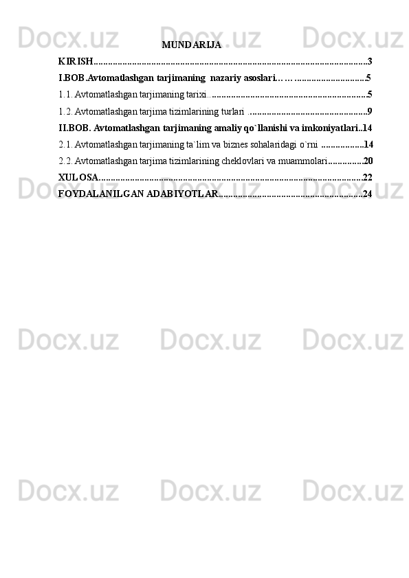                                  MUNDARIJA
KIRISH..................................................................................................................3
I.BOB.Avtomatlashgan tarjimaning  nazariy asoslari……..............................5
1.1. Avtomatlashgan tarjimaning tarixi.. .................................................................5
1.2. Avtomatlashgan tarjima tizimlarining turlari . .................................................9
II.BOB.   Avtomatlashgan tarjimaning amaliy qo`llanishi va imkoniyatlari..14
2.1. Avtomatlashgan tarjimaning ta`lim va biznes sohalaridagi o`rni  ..................14
2.2. Avtomatlashgan tarjima   tizimlarining cheklovlari va muammolari ...............20
XULOSA..............................................................................................................22
FOYDALANILGAN ADABIYOTLAR............................................................24 