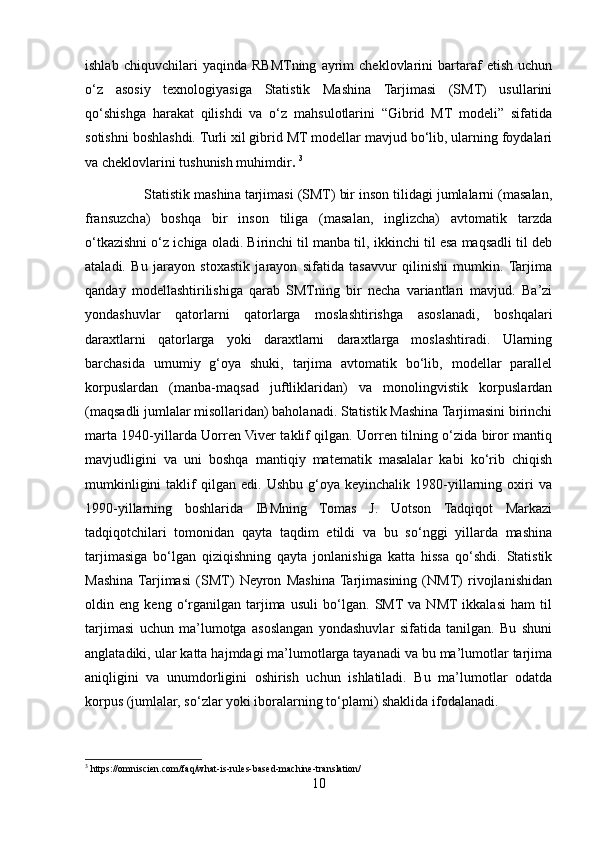 ishlab   chiquvchilari   yaqinda   RBMTning   ayrim   cheklovlarini   bartaraf   etish   uchun
o‘z   asosiy   texnologiyasiga   Statistik   Mashina   Tarjimasi   (SMT)   usullarini
qo‘shishga   harakat   qilishdi   va   o‘z   mahsulotlarini   “Gibrid   MT   modeli”   sifatida
sotishni boshlashdi. Turli xil gibrid MT modellar mavjud bo‘lib, ularning foydalari
va cheklovlarini tushunish muhimdir .  3
                Statistik mashina tarjimasi (SMT) bir inson tilidagi jumlalarni (masalan,
fransuzcha)   boshqa   bir   inson   tiliga   (masalan,   inglizcha)   avtomatik   tarzda
o‘tkazishni o‘z ichiga oladi. Birinchi til manba til, ikkinchi til esa maqsadli til deb
ataladi.   Bu   jarayon   stoxastik   jarayon   sifatida   tasavvur   qilinishi   mumkin.  Tarjima
qanday   modellashtirilishiga   qarab   SMTning   bir   necha   variantlari   mavjud.   Ba’zi
yondashuvlar   qatorlarni   qatorlarga   moslashtirishga   asoslanadi,   boshqalari
daraxtlarni   qatorlarga   yoki   daraxtlarni   daraxtlarga   moslashtiradi.   Ularning
barchasida   umumiy   g‘oya   shuki,   tarjima   avtomatik   bo‘lib,   modellar   parallel
korpuslardan   (manba-maqsad   juftliklaridan)   va   monolingvistik   korpuslardan
(maqsadli jumlalar misollaridan) baholanadi. Statistik Mashina Tarjimasini birinchi
marta 1940-yillarda Uorren Viver taklif qilgan. Uorren tilning o‘zida biror mantiq
mavjudligini   va   uni   boshqa   mantiqiy   matematik   masalalar   kabi   ko‘rib   chiqish
mumkinligini   taklif   qilgan  edi.   Ushbu   g‘oya   keyinchalik   1980-yillarning  oxiri   va
1990-yillarning   boshlarida   IBMning   Tomas   J.   Uotson   Tadqiqot   Markazi
tadqiqotchilari   tomonidan   qayta   taqdim   etildi   va   bu   so‘nggi   yillarda   mashina
tarjimasiga   bo‘lgan   qiziqishning   qayta   jonlanishiga   katta   hissa   qo‘shdi.   Statistik
Mashina  Tarjimasi   (SMT)   Neyron   Mashina  Tarjimasining   (NMT)   rivojlanishidan
oldin   eng   keng   o‘rganilgan   tarjima   usuli   bo‘lgan.   SMT  va   NMT  ikkalasi   ham   til
tarjimasi   uchun   ma’lumotga   asoslangan   yondashuvlar   sifatida   tanilgan.   Bu   shuni
anglatadiki, ular katta hajmdagi ma’lumotlarga tayanadi va bu ma’lumotlar tarjima
aniqligini   va   unumdorligini   oshirish   uchun   ishlatiladi.   Bu   ma’lumotlar   odatda
korpus (jumlalar, so‘zlar yoki iboralarning to‘plami) shaklida ifodalanadi.
3
 https://omniscien.com/faq/what-is-rules-based-machine-translation/
10 