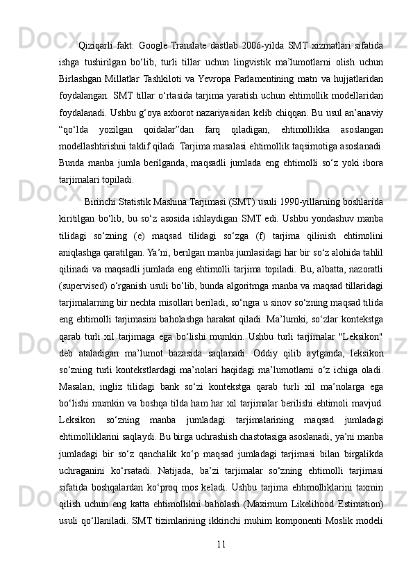           Qiziqarli   fakt:   Google   Translate   dastlab   2006-yilda   SMT   xizmatlari   sifatida
ishga   tushirilgan   bo‘lib,   turli   tillar   uchun   lingvistik   ma’lumotlarni   olish   uchun
Birlashgan   Millatlar   Tashkiloti   va  Yevropa   Parlamentining   matn   va   hujjatlaridan
foydalangan.   SMT  tillar   o‘rtasida   tarjima   yaratish   uchun   ehtimollik   modellaridan
foydalanadi. Ushbu g‘oya axborot nazariyasidan kelib chiqqan. Bu usul an’anaviy
“qo‘lda   yozilgan   qoidalar”dan   farq   qiladigan,   ehtimollikka   asoslangan
modellashtirishni taklif qiladi. Tarjima masalasi ehtimollik taqsimotiga asoslanadi.
Bunda   manba   jumla   berilganda,   maqsadli   jumlada   eng   ehtimolli   so‘z   yoki   ibora
tarjimalari topiladi.  
           Birinchi Statistik Mashina Tarjimasi (SMT) usuli 1990-yillarning boshlarida
kiritilgan   bo‘lib,   bu   so‘z   asosida   ishlaydigan   SMT  edi.   Ushbu   yondashuv   manba
tilidagi   so‘zning   (e)   maqsad   tilidagi   so‘zga   (f)   tarjima   qilinish   ehtimolini
aniqlashga qaratilgan. Ya’ni, berilgan manba jumlasidagi har bir so‘z alohida tahlil
qilinadi  va  maqsadli   jumlada eng  ehtimolli  tarjima topiladi.  Bu,  albatta, nazoratli
(supervised) o‘rganish usuli bo‘lib, bunda algoritmga manba va maqsad tillaridagi
tarjimalarning bir nechta misollari beriladi, so‘ngra u sinov so‘zning maqsad tilida
eng ehtimolli  tarjimasini  baholashga harakat  qiladi. Ma’lumki, so‘zlar  kontekstga
qarab   turli   xil   tarjimaga   ega   bo‘lishi   mumkin.   Ushbu   turli   tarjimalar   "Leksikon"
deb   ataladigan   ma’lumot   bazasida   saqlanadi.   Oddiy   qilib   aytganda,   leksikon
so‘zning   turli   kontekstlardagi   ma’nolari   haqidagi   ma’lumotlarni   o‘z   ichiga   oladi.
Masalan,   ingliz   tilidagi   bank   so‘zi   kontekstga   qarab   turli   xil   ma’nolarga   ega
bo‘lishi mumkin va boshqa tilda ham har xil tarjimalar berilishi ehtimoli mavjud.
Leksikon   so‘zning   manba   jumladagi   tarjimalarining   maqsad   jumladagi
ehtimolliklarini saqlaydi. Bu birga uchrashish chastotasiga asoslanadi, ya’ni manba
jumladagi   bir   so‘z   qanchalik   ko‘p   maqsad   jumladagi   tarjimasi   bilan   birgalikda
uchraganini   ko‘rsatadi.   Natijada,   ba’zi   tarjimalar   so‘zning   ehtimolli   tarjimasi
sifatida   boshqalardan   ko‘proq   mos   keladi.   Ushbu   tarjima   ehtimolliklarini   taxmin
qilish   uchun   eng   katta   ehtimollikni   baholash   (Maximum   Likelihood   Estimation)
usuli   qo‘llaniladi.   SMT tizimlarining  ikkinchi   muhim   komponenti   Moslik   modeli
11 