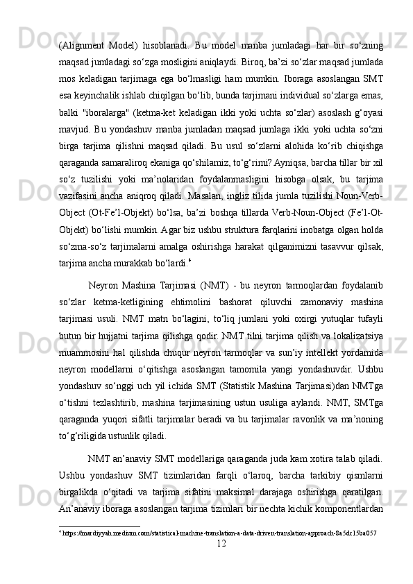 (Alignment   Model)   hisoblanadi.   Bu   model   manba   jumladagi   har   bir   so‘zning
maqsad jumladagi so‘zga mosligini aniqlaydi. Biroq, ba’zi so‘zlar maqsad jumlada
mos   keladigan   tarjimaga   ega   bo‘lmasligi   ham   mumkin.   Iboraga   asoslangan   SMT
esa keyinchalik ishlab chiqilgan bo‘lib, bunda tarjimani individual so‘zlarga emas,
balki   "iboralarga"   (ketma-ket   keladigan   ikki   yoki   uchta   so‘zlar)   asoslash   g‘oyasi
mavjud.   Bu   yondashuv   manba   jumladan   maqsad   jumlaga   ikki   yoki   uchta   so‘zni
birga   tarjima   qilishni   maqsad   qiladi.   Bu   usul   so‘zlarni   alohida   ko‘rib   chiqishga
qaraganda samaraliroq ekaniga qo‘shilamiz, to‘g‘rimi? Ayniqsa, barcha tillar bir xil
so‘z   tuzilishi   yoki   ma’nolaridan   foydalanmasligini   hisobga   olsak,   bu   tarjima
vazifasini   ancha   aniqroq   qiladi.   Masalan,   ingliz   tilida   jumla   tuzilishi   Noun-Verb-
Object   (Ot-Fe’l-Objekt)   bo‘lsa,   ba’zi   boshqa   tillarda  Verb-Noun-Object   (Fe’l-Ot-
Objekt) bo‘lishi mumkin. Agar biz ushbu struktura farqlarini inobatga olgan holda
so‘zma-so‘z   tarjimalarni   amalga   oshirishga   harakat   qilganimizni   tasavvur   qilsak,
tarjima ancha murakkab bo‘lardi. 4
 
              Neyron   Mashina   Tarjimasi   (NMT)   -   bu   neyron   tarmoqlardan   foydalanib
so‘zlar   ketma-ketligining   ehtimolini   bashorat   qiluvchi   zamonaviy   mashina
tarjimasi   usuli.   NMT   matn   bo‘lagini,   to‘liq   jumlani   yoki   oxirgi   yutuqlar   tufayli
butun bir  hujjatni  tarjima qilishga qodir. NMT tilni  tarjima qilish va lokalizatsiya
muammosini   hal   qilishda   chuqur   neyron   tarmoqlar   va   sun’iy   intellekt   yordamida
neyron   modellarni   o‘qitishga   asoslangan   tamomila   yangi   yondashuvdir.   Ushbu
yondashuv   so‘nggi   uch   yil   ichida   SMT  (Statistik   Mashina  Tarjimasi)dan   NMTga
o‘tishni   tezlashtirib,   mashina   tarjimasining   ustun   usuliga   aylandi.   NMT,   SMTga
qaraganda  yuqori   sifatli  tarjimalar   beradi   va  bu  tarjimalar   ravonlik  va  ma’noning
to‘g‘riligida ustunlik qiladi.
                 NMT an’anaviy SMT modellariga qaraganda juda kam xotira talab qiladi.
Ushbu   yondashuv   SMT   tizimlaridan   farqli   o‘laroq,   barcha   tarkibiy   qismlarni
birgalikda   o‘qitadi   va   tarjima   sifatini   maksimal   darajaga   oshirishga   qaratilgan.
An’anaviy iboraga asoslangan tarjima tizimlari bir nechta kichik komponentlardan
4
 https://mardiyyah.medium.com/statistical-machine-translation-a-data-driven-translation-approach-8a5dc15ba057
12 