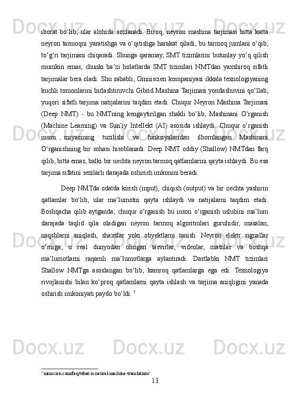iborat   bo‘lib,   ular   alohida   sozlanadi.   Biroq,   neyron   mashina   tarjimasi   bitta   katta
neyron tarmoqni yaratishga va o‘qitishga harakat qiladi, bu tarmoq jumlani o‘qib,
to‘g‘ri tarjimani chiqaradi. Shunga qaramay, SMT tizimlarini butunlay yo‘q qilish
mumkin   emas,   chunki   ba’zi   holatlarda   SMT   tizimlari   NMTdan   yaxshiroq   sifatli
tarjimalar bera oladi. Shu sababli, Omniscien kompaniyasi ikkala texnologiyaning
kuchli tomonlarini birlashtiruvchi Gibrid Mashina Tarjimasi yondashuvini qo‘llab,
yuqori   sifatli  tarjima natijalarini  taqdim   etadi. Chuqur   Neyron Mashina  Tarjimasi
(Deep   NMT)   -   bu   NMTning   kengaytirilgan   shakli   bo‘lib,   Mashinani   O‘rganish
(Machine   Learning)   va   Sun’iy   Intellekt   (AI)   asosida   ishlaydi.   Chuqur   o‘rganish
inson   miyasining   tuzilishi   va   funksiyalaridan   ilhomlangan   Mashinani
O‘rganishning   bir   sohasi   hisoblanadi.   Deep   NMT  oddiy   (Shallow)   NMTdan   farq
qilib, bitta emas, balki bir nechta neyron tarmoq qatlamlarini qayta ishlaydi. Bu esa
tarjima sifatini sezilarli darajada oshirish imkonini beradi.
                 Deep NMTda odatda kirish (input), chiqish (output) va bir nechta yashirin
qatlamlar   bo‘lib,   ular   ma’lumotni   qayta   ishlaydi   va   natijalarni   taqdim   etadi.
Boshqacha   qilib   aytganda,   chuqur   o‘rganish   bu   inson   o‘rganish   uslubini   ma’lum
darajada   taqlid   qila   oladigan   neyron   tarmoq   algoritmlari   guruhidir,   masalan,
naqshlarni   aniqlash,   shaxslar   yoki   obyektlarni   tanish.   Neyron   elektr   signallar
o‘rniga,   u   real   dunyodan   olingan   tasvirlar,   videolar,   matnlar   va   boshqa
ma’lumotlarni   raqamli   ma’lumotlarga   aylantiradi.   Dastlabki   NMT   tizimlari
Shallow   NMTga   asoslangan   bo‘lib,   kamroq   qatlamlarga   ega   edi.   Texnologiya
rivojlanishi   bilan   ko‘proq   qatlamlarni   qayta   ishlash   va   tarjima   aniqligini   yanada
oshirish imkoniyati paydo bo‘ldi.  5
5
 mniscien.com/faq/what-is-neural-machine-translation/
13 