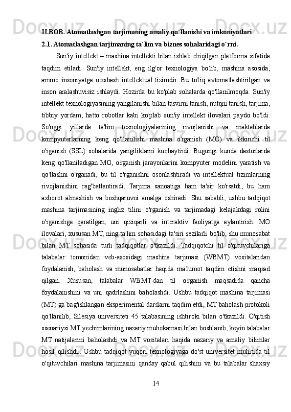 II.BOB.   Atomatlashgan tarjimaning amaliy qo`llanishi va imkoniyatlari
2.1. Atomatlashgan tarjimaning ta`lim va biznes sohalaridagi o`rni.
            Sun'iy intellekt  – mashina intellekti  bilan ishlab  chiqilgan platforma sifatida
taqdim   etiladi.   Sun'iy   intellekt,   eng   ilg'or   texnologiya   bo'lib,   mashina   asosida,
ammo   insoniyatga   o'xshash   intellektual   tizimdir.   Bu   to'liq   avtomatlashtirilgan   va
inson   aralashuvisiz   ishlaydi.   Hozirda   bu   ko'plab   sohalarda   qo'llanilmoqda.   Sun'iy
intellekt texnologiyasining yangilanishi bilan tasvirni tanish, nutqni tanish, tarjima,
tibbiy   yordam,   hatto   robotlar   kabi   ko'plab   sun'iy   intellekt   ilovalari   paydo   bo'ldi.
So'nggi   yillarda   ta'lim   texnologiyalarining   rivojlanishi   va   maktablarda
kompyuterlarning   keng   qo'llanilishi   mashina   o'rganish   (MO)   va   ikkinchi   til
o'rganish   (SSL)   sohalarida   yangiliklarni   kuchaytirdi.   Bugungi   kunda   dasturlarda
keng   qo'llaniladigan   MO,   o'rganish   jarayonlarini   kompyuter   modelini   yaratish   va
qo'llashni   o'rganadi,   bu   til   o'rganishni   osonlashtiradi   va   intellektual   tizimlarning
rivojlanishini   rag'batlantiradi,   Tarjima   sanoatiga   ham   ta'sir   ko'rsatdi,   bu   ham
axborot   almashish   va   boshqaruvni   amalga   oshiradi.   Shu   sababli,   ushbu   tadqiqot
mashina   tarjimasining   ingliz   tilini   o'rganish   va   tarjimadagi   kelajakdagi   rolini
o'rganishga   qaratilgan,   uni   qiziqarli   va   interaktiv   faoliyatga   aylantirish.   MO
ilovalari, xususan MT, ning ta'lim sohasidagi ta'siri sezilarli bo'lib, shu munosabat
bilan   MT   sohasida   turli   tadqiqotlar   o'tkazildi.   Tadqiqotchi   til   o'qituvchilariga
talabalar   tomonidan   veb-asosidagi   mashina   tarjimasi   (WBMT)   vositalaridan
foydalanish,   baholash   va   munosabatlar   haqida   ma'lumot   taqdim   etishni   maqsad
qilgan.   Xususan,   talabalar   WBMT-dan   til   o'rganish   maqsadida   qancha
foydalanishini   va   uni   qadrlashini   baholashdi.   Ushbu   tadqiqot   mashina   tarjimasi
(MT) ga bag'ishlangan eksperimental darslarni taqdim etdi, MT baholash protokoli
qo'llanilib,   Silesiya   universiteti   45   talabasining   ishtiroki   bilan   o'tkazildi.   O'qitish
ssenariysi MT yechimlarining nazariy muhokamasi bilan boshlanib, keyin talabalar
MT   natijalarini   baholashdi   va   MT   vositalari   haqida   nazariy   va   amaliy   bilimlar
hosil   qilishdi..   Ushbu   tadqiqot   yuqori   texnologiyaga   do'st   universitet   muhitida   til
o'qituvchilari   mashina   tarjimasini   qanday   qabul   qilishini   va   bu   talabalar   shaxsiy
14 