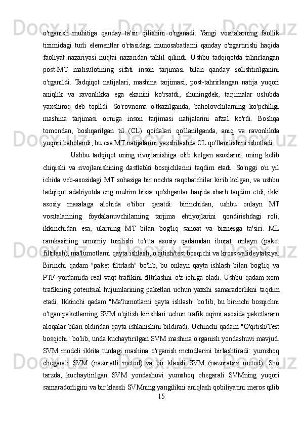 o'rganish   muhitiga   qanday   ta'sir   qilishini   o'rganadi.   Yangi   vositalarning   faollik
tizimidagi   turli   elementlar   o'rtasidagi   munosabatlarni   qanday   o'zgartirishi   haqida
faoliyat   nazariyasi   nuqtai   nazaridan   tahlil   qilindi.   Ushbu   tadqiqotda   tahrirlangan
post-MT   mahsulotining   sifati   inson   tarjimasi   bilan   qanday   solishtirilganini
o'rganildi.   Tadqiqot   natijalari,   mashina   tarjimasi,   post-tahrirlangan   natija   yuqori
aniqlik   va   ravonlikka   ega   ekanini   ko'rsatdi,   shuningdek,   tarjimalar   uslubda
yaxshiroq   deb   topildi.   So'rovnoma   o'tkazilganda,   baholovchilarning   ko'pchiligi
mashina   tarjimasi   o'rniga   inson   tarjimasi   natijalarini   afzal   ko'rdi.   Boshqa
tomondan,   boshqarilgan   til   (CL)   qoidalari   qo'llanilganda,   aniq   va   ravonlikda
yuqori baholandi, bu esa MT natijalarini yaxshilashda CL qo'llanilishini isbotladi.  
                  Ushbu   tadqiqot   uning   rivojlanishiga   olib   kelgan   asoslarni,   uning   kelib
chiqishi   va   rivojlanishining   dastlabki   bosqichlarini   taqdim   etadi.   So'nggi   o'n   yil
ichida veb-asosidagi MT sohasiga bir nechta raqobatchilar kirib kelgan, va ushbu
tadqiqot   adabiyotda   eng   muhim   hissa   qo'shganlar   haqida   sharh   taqdim   etdi,   ikki
asosiy   masalaga   alohida   e'tibor   qaratdi:   birinchidan,   ushbu   onlayn   MT
vositalarining   foydalanuvchilarning   tarjima   ehtiyojlarini   qondirishdagi   roli,
ikkinchidan   esa,   ularning   MT   bilan   bog'liq   sanoat   va   biznesga   ta'siri.   ML
ramkasining   umumiy   tuzilishi   to'rtta   asosiy   qadamdan   iborat:   onlayn   (paket
filtrlash), ma'lumotlarni qayta ishlash, o'qitish/test bosqichi va kross-valideytatsiya.
Birinchi   qadam   "paket   filtrlash"   bo'lib,   bu   onlayn   qayta   ishlash   bilan   bog'liq   va
PTF   yordamida   real   vaqt   trafikini   filtrlashni   o'z   ichiga   oladi.   Ushbu   qadam   xom
trafikning   potentsial   hujumlarining   paketlari   uchun   yaxshi   samaradorlikni   taqdim
etadi.   Ikkinchi   qadam   "Ma'lumotlarni   qayta   ishlash"   bo'lib,   bu   birinchi   bosqichni
o'tgan paketlarning SVM o'qitish kirishlari uchun trafik oqimi asosida paketlararo
aloqalar bilan oldindan qayta ishlanishini bildiradi. Uchinchi qadam "O'qitish/Test
bosqichi" bo'lib, unda kuchaytirilgan SVM mashina o'rganish yondashuvi mavjud.
SVM   modeli   ikkita   turdagi   mashina   o'rganish   metodlarini   birlashtiradi:   yumshoq
chegarali   SVM   (nazoratli   metod)   va   bir   klassli   SVM   (nazoratsiz   metod).   Shu
tarzda,   kuchaytirilgan   SVM   yondashuvi   yumshoq   chegarali   SVMning   yuqori
samaradorligini va bir klassli SVMning yangilikni aniqlash qobiliyatini meros qilib
15 