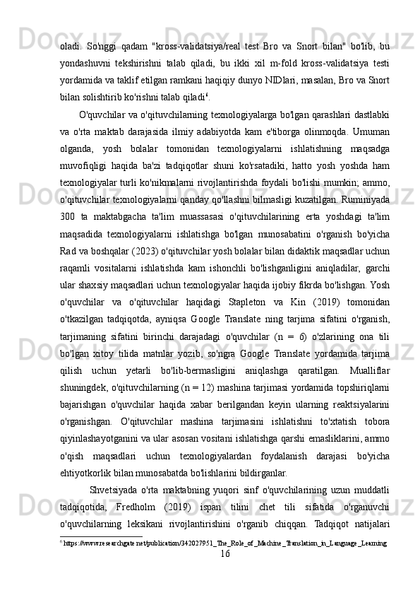 oladi.   So'nggi   qadam   "kross-validatsiya/real   test   Bro   va   Snort   bilan"   bo'lib,   bu
yondashuvni   tekshirishni   talab   qiladi,   bu   ikki   xil   m-fold   kross-validatsiya   testi
yordamida va taklif etilgan ramkani haqiqiy dunyo NIDlari, masalan, Bro va Snort
bilan solishtirib ko'rishni talab qiladi 6
. 
           O'quvchilar va o'qituvchilarning texnologiyalarga bo'lgan qarashlari dastlabki
va   o'rta   maktab   darajasida   ilmiy   adabiyotda   kam   e'tiborga   olinmoqda.   Umuman
olganda,   yosh   bolalar   tomonidan   texnologiyalarni   ishlatishning   maqsadga
muvofiqligi   haqida   ba'zi   tadqiqotlar   shuni   ko'rsatadiki,   hatto   yosh   yoshda   ham
texnologiyalar turli ko'nikmalarni rivojlantirishda foydali bo'lishi mumkin; ammo,
o'qituvchilar texnologiyalarni qanday qo'llashni bilmasligi kuzatilgan. Ruminiyada
300   ta   maktabgacha   ta'lim   muassasasi   o'qituvchilarining   erta   yoshdagi   ta'lim
maqsadida   texnologiyalarni   ishlatishga   bo'lgan   munosabatini   o'rganish   bo'yicha
Rad va boshqalar (2023) o'qituvchilar yosh bolalar bilan didaktik maqsadlar uchun
raqamli   vositalarni   ishlatishda   kam   ishonchli   bo'lishganligini   aniqladilar,   garchi
ular shaxsiy maqsadlari uchun texnologiyalar haqida ijobiy fikrda bo'lishgan. Yosh
o'quvchilar   va   o'qituvchilar   haqidagi   Stapleton   va   Kin   (2019)   tomonidan
o'tkazilgan   tadqiqotda,   ayniqsa   Google   Translate   ning   tarjima   sifatini   o'rganish,
tarjimaning   sifatini   birinchi   darajadagi   o'quvchilar   (n   =   6)   o'zlarining   ona   tili
bo'lgan   xitoy   tilida   matnlar   yozib,   so'ngra   Google   Translate   yordamida   tarjima
qilish   uchun   yetarli   bo'lib-bermasligini   aniqlashga   qaratilgan.   Mualliflar
shuningdek, o'qituvchilarning (n = 12) mashina tarjimasi yordamida topshiriqlarni
bajarishgan   o'quvchilar   haqida   xabar   berilgandan   keyin   ularning   reaktsiyalarini
o'rganishgan.   O'qituvchilar   mashina   tarjimasini   ishlatishni   to'xtatish   tobora
qiyinlashayotganini va ular asosan vositani ishlatishga qarshi emasliklarini, ammo
o'qish   maqsadlari   uchun   texnologiyalardan   foydalanish   darajasi   bo'yicha
ehtiyotkorlik bilan munosabatda bo'lishlarini bildirganlar.
              Shvetsiyada   o'rta   maktabning   yuqori   sinf   o'quvchilarining   uzun   muddatli
tadqiqotida,   Fredholm   (2019)   ispan   tilini   chet   tili   sifatida   o'rganuvchi
o'quvchilarning   leksikani   rivojlantirishini   o'rganib   chiqqan.   Tadqiqot   natijalari
6
 https://www.researchgate.net/publication/342027951_The_Role_of_Machine_Translation_in_Language_Learning
16 