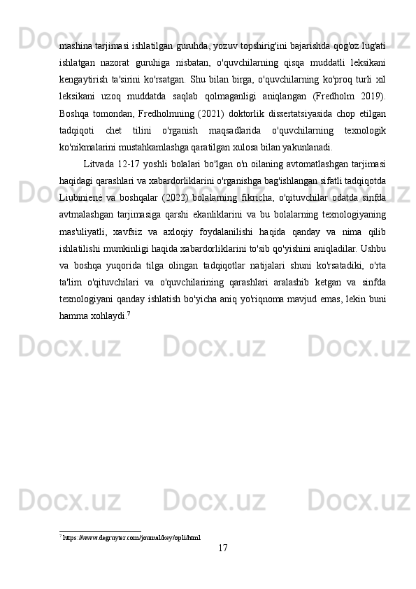 mashina tarjimasi ishlatilgan guruhda, yozuv topshirig'ini bajarishda qog'oz lug'ati
ishlatgan   nazorat   guruhiga   nisbatan,   o'quvchilarning   qisqa   muddatli   leksikani
kengaytirish   ta'sirini   ko'rsatgan.   Shu   bilan   birga,   o'quvchilarning   ko'proq   turli   xil
leksikani   uzoq   muddatda   saqlab   qolmaganligi   aniqlangan   (Fredholm   2019).
Boshqa   tomondan,   Fredholmning   (2021)   doktorlik   dissertatsiyasida   chop   etilgan
tadqiqoti   chet   tilini   o'rganish   maqsadlarida   o'quvchilarning   texnologik
ko'nikmalarini mustahkamlashga qaratilgan xulosa bilan yakunlanadi.
              Litvada  12-17  yoshli  bolalari  bo'lgan  o'n   oilaning   avtomatlashgan  tarjimasi
haqidagi qarashlari va xabardorliklarini o'rganishga bag'ishlangan sifatli tadqiqotda
Liubinienė   va   boshqalar   (2022)   bolalarning   fikricha,   o'qituvchilar   odatda   sinfda
avtmalashgan   tarjimasiga   qarshi   ekanliklarini   va   bu   bolalarning   texnologiyaning
mas'uliyatli,   xavfsiz   va   axloqiy   foydalanilishi   haqida   qanday   va   nima   qilib
ishlatilishi mumkinligi haqida xabardorliklarini to'sib qo'yishini aniqladilar. Ushbu
va   boshqa   yuqorida   tilga   olingan   tadqiqotlar   natijalari   shuni   ko'rsatadiki,   o'rta
ta'lim   o'qituvchilari   va   o'quvchilarining   qarashlari   aralashib   ketgan   va   sinfda
texnologiyani qanday ishlatish bo'yicha aniq yo'riqnoma mavjud emas, lekin buni
hamma xohlaydi. 7
7
 https://www.degruyter.com/journal/key/opli/html
17 