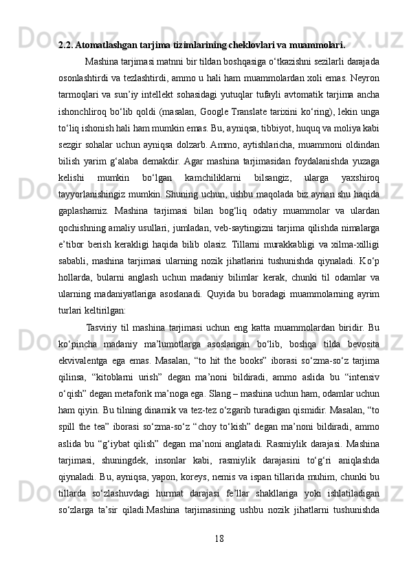 2.2. Atomatlashgan tarjima tizimlarining cheklovlari va muammolari.
           Mashina tarjimasi matnni bir tildan boshqasiga o‘tkazishni sezilarli darajada
osonlashtirdi va tezlashtirdi, ammo u hali ham muammolardan xoli emas. Neyron
tarmoqlari  va  sun’iy  intellekt  sohasidagi   yutuqlar   tufayli   avtomatik tarjima ancha
ishonchliroq bo‘lib qoldi  (masalan, Google Translate tarixini ko‘ring), lekin unga
to‘liq ishonish hali ham mumkin emas. Bu, ayniqsa, tibbiyot, huquq va moliya kabi
sezgir   sohalar   uchun   ayniqsa   dolzarb.  Ammo,   aytishlaricha,   muammoni   oldindan
bilish   yarim   g‘alaba   demakdir.  Agar   mashina   tarjimasidan   foydalanishda   yuzaga
kelishi   mumkin   bo‘lgan   kamchiliklarni   bilsangiz,   ularga   yaxshiroq
tayyorlanishingiz mumkin. Shuning uchun, ushbu maqolada biz aynan shu haqida
gaplashamiz.   Mashina   tarjimasi   bilan   bog‘liq   odatiy   muammolar   va   ulardan
qochishning amaliy usullari, jumladan, veb-saytingizni  tarjima qilishda nimalarga
e’tibor   berish   kerakligi   haqida   bilib   olasiz.   Tillarni   murakkabligi   va   xilma-xilligi
sababli,   mashina   tarjimasi   ularning   nozik   jihatlarini   tushunishda   qiynaladi.   Ko‘p
hollarda,   bularni   anglash   uchun   madaniy   bilimlar   kerak,   chunki   til   odamlar   va
ularning   madaniyatlariga   asoslanadi.   Quyida   bu   boradagi   muammolarning   ayrim
turlari keltirilgan:
              Tasviriy   til   mashina   tarjimasi   uchun   eng   katta   muammolardan   biridir.   Bu
ko‘pincha   madaniy   ma’lumotlarga   asoslangan   bo‘lib,   boshqa   tilda   bevosita
ekvivalentga   ega   emas.   Masalan,   “to   hit   the   books”   iborasi   so‘zma-so‘z   tarjima
qilinsa,   “kitoblarni   urish”   degan   ma’noni   bildiradi,   ammo   aslida   bu   “intensiv
o‘qish” degan metaforik ma’noga ega. Slang – mashina uchun ham, odamlar uchun
ham qiyin. Bu tilning dinamik va tez-tez o‘zgarib turadigan qismidir. Masalan, “to
spill   the   tea”   iborasi   so‘zma-so‘z   “choy   to‘kish”   degan   ma’noni   bildiradi,   ammo
aslida   bu   “g‘iybat   qilish”   degan   ma’noni   anglatadi.   Rasmiylik   darajasi.   Mashina
tarjimasi,   shuningdek,   insonlar   kabi,   rasmiylik   darajasini   to‘g‘ri   aniqlashda
qiynaladi. Bu, ayniqsa, yapon, koreys, nemis va ispan tillarida muhim, chunki bu
tillarda   so‘zlashuvdagi   hurmat   darajasi   fe’llar   shakllariga   yoki   ishlatiladigan
so‘zlarga   ta’sir   qiladi.Mashina   tarjimasining   ushbu   nozik   jihatlarni   tushunishda
18 