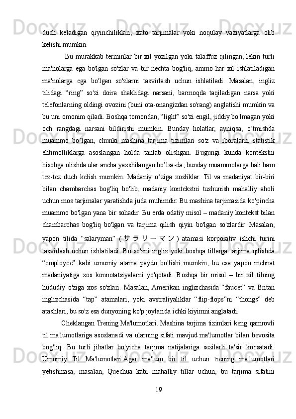 duch   keladigan   qiyinchiliklari,   xato   tarjimalar   yoki   noqulay   vaziyatlarga   olib
kelishi mumkin.
                  Bu   murakkab   terminlar   bir   xil   yozilgan   yoki   talaffuz   qilingan,   lekin   turli
ma'nolarga   ega   bo'lgan   so'zlar   va   bir   nechta   bog'liq,   ammo   har   xil   ishlatiladigan
ma'nolarga   ega   bo'lgan   so'zlarni   tasvirlash   uchun   ishlatiladi.   Masalan,   ingliz
tilidagi   “ring”   so'zi   doira   shaklidagi   narsani,   barmoqda   taqiladigan   narsa   yoki
telefonlarning oldingi ovozini (buni ota-onangizdan so'rang) anglatishi mumkin va
bu uni omonim qiladi. Boshqa tomondan, “light” so'zi engil, jiddiy bo'lmagan yoki
och   rangdagi   narsani   bildirishi   mumkin.   Bunday   holatlar,   ayniqsa,   o’tmishda
muammo   bo’lgan,   chunki   mashina   tarjima   tizimlari   so'z   va   iboralarni   statistik
ehtimolliklarga   asoslangan   holda   tanlab   olishgan.   Bugungi   kunda   kontekstni
hisobga olishda ular ancha yaxshilangan bo’lsa-da, bunday muammolarga hali ham
tez-tez   duch   kelish   mumkin.   Madaniy   o‘ziga   xosliklar.   Til   va   madaniyat   bir-biri
bilan   chambarchas   bog'liq   bo'lib,   madaniy   kontekstni   tushunish   mahalliy   aholi
uchun mos tarjimalar yaratishda juda muhimdir. Bu mashina tarjimasida ko'pincha
muammo bo'lgan yana bir sohadir. Bu erda odatiy misol – madaniy kontekst bilan
chambarchas   bog'liq   bo'lgan   va   tarjima   qilish   qiyin   bo'lgan   so'zlardir.   Masalan,
yapon   tilida   “salaryman”   ( サ ラ リ ー マ ン )   atamasi   korporativ   ishchi   turini
tasvirlash   uchun   ishlatiladi.   Bu   so'zni   ingliz   yoki   boshqa   tillarga   tarjima   qilishda
“employee”   kabi   umumiy   atama   paydo   bo'lishi   mumkin,   bu   esa   yapon   mehnat
madaniyatiga   xos   konnotatsiyalarni   yo'qotadi.   Boshqa   bir   misol   –   bir   xil   tilning
hududiy   o'ziga   xos   so'zlari.   Masalan,  Amerikan   inglizchasida   “faucet”   va   Britan
inglizchasida   “tap”   atamalari,   yoki   avstraliyaliklar   “flip-flops”ni   “thongs”   deb
atashlari, bu so'z esa dunyoning ko'p joylarida ichki kiyimni anglatadi.
             Cheklangan Trening Ma'lumotlari. Mashina tarjima tizimlari keng qamrovli
til ma'lumotlariga asoslanadi va ularning sifati mavjud ma'lumotlar bilan bevosita
bog'liq.   Bu   turli   jihatlar   bo'yicha   tarjima   natijalariga   sezilarli   ta'sir   ko'rsatadi.
Umumiy   Til   Ma'lumotlari.Agar   ma'lum   bir   til   uchun   trening   ma'lumotlari
yetishmasa,   masalan,   Quechua   kabi   mahalliy   tillar   uchun,   bu   tarjima   sifatini
19 