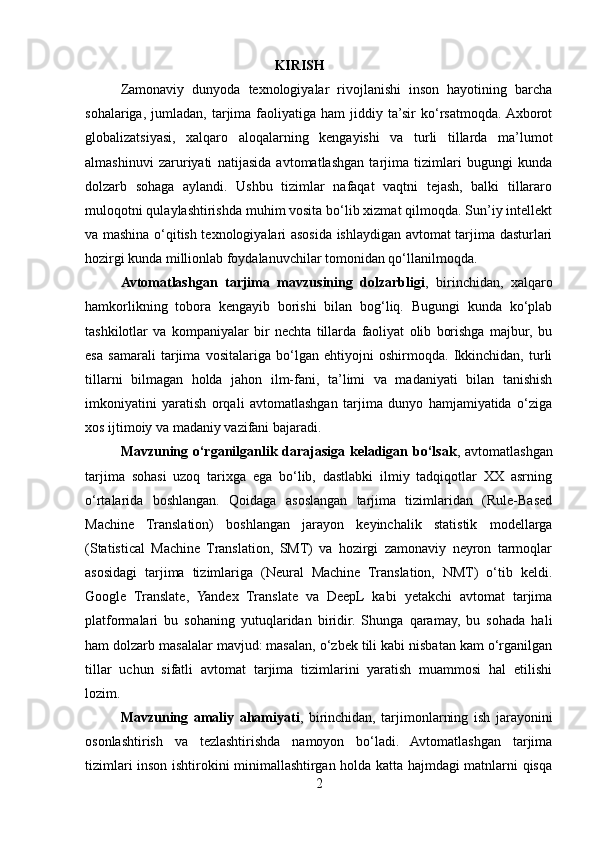                                             KIRISH
Zamonaviy   dunyoda   texnologiyalar   rivojlanishi   inson   hayotining   barcha
sohalariga,   jumladan,   tarjima  faoliyatiga   ham   jiddiy  ta’sir   ko‘rsatmoqda.  Axborot
globalizatsiyasi,   xalqaro   aloqalarning   kengayishi   va   turli   tillarda   ma’lumot
almashinuvi   zaruriyati   natijasida   avtomatlashgan   tarjima   tizimlari   bugungi   kunda
dolzarb   sohaga   aylandi.   Ushbu   tizimlar   nafaqat   vaqtni   tejash,   balki   tillararo
muloqotni qulaylashtirishda muhim vosita bo‘lib xizmat qilmoqda. Sun’iy intellekt
va mashina o‘qitish texnologiyalari asosida ishlaydigan avtomat tarjima dasturlari
hozirgi kunda millionlab foydalanuvchilar tomonidan qo‘llanilmoqda.
Avtomatlashgan   tarjima   mavzusining   dolzarbligi ,   birinchidan,   xalqaro
hamkorlikning   tobora   kengayib   borishi   bilan   bog‘liq.   Bugungi   kunda   ko‘plab
tashkilotlar   va   kompaniyalar   bir   nechta   tillarda   faoliyat   olib   borishga   majbur,   bu
esa   samarali   tarjima   vositalariga   bo‘lgan   ehtiyojni   oshirmoqda.   Ikkinchidan,   turli
tillarni   bilmagan   holda   jahon   ilm-fani,   ta’limi   va   madaniyati   bilan   tanishish
imkoniyatini   yaratish   orqali   avtomatlashgan   tarjima   dunyo   hamjamiyatida   o‘ziga
xos ijtimoiy va madaniy vazifani bajaradi.
Mavzuning o‘rganilganlik darajasiga keladigan bo‘lsak , avtomatlashgan
tarjima   sohasi   uzoq   tarixga   ega   bo‘lib,   dastlabki   ilmiy   tadqiqotlar   XX   asrning
o‘rtalarida   boshlangan.   Qoidaga   asoslangan   tarjima   tizimlaridan   (Rule-Based
Machine   Translation)   boshlangan   jarayon   keyinchalik   statistik   modellarga
(Statistical   Machine   Translation,   SMT)   va   hozirgi   zamonaviy   neyron   tarmoqlar
asosidagi   tarjima   tizimlariga   (Neural   Machine   Translation,   NMT)   o‘tib   keldi.
Google   Translate,   Yandex   Translate   va   DeepL   kabi   yetakchi   avtomat   tarjima
platformalari   bu   sohaning   yutuqlaridan   biridir.   Shunga   qaramay,   bu   sohada   hali
ham dolzarb masalalar mavjud: masalan, o‘zbek tili kabi nisbatan kam o‘rganilgan
tillar   uchun   sifatli   avtomat   tarjima   tizimlarini   yaratish   muammosi   hal   etilishi
lozim.
Mavzuning   amaliy   ahamiyati ,   birinchidan,   tarjimonlarning   ish   jarayonini
osonlashtirish   va   tezlashtirishda   namoyon   bo‘ladi.   Avtomatlashgan   tarjima
tizimlari inson ishtirokini minimallashtirgan holda katta hajmdagi matnlarni qisqa
2 