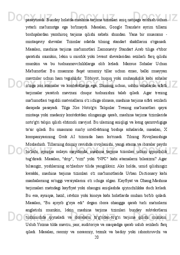 pasaytiradi. Bunday holatda mashina tarjima tizimlari aniq natijaga erishish uchun
yetarli   ma'lumotga   ega   bo'lmaydi.   Masalan,   Google   Translate   ayrim   tillarni
boshqalardan   yaxshiroq   tarjima   qilishi   sababi   shundan.   Yana   bir   muammo   -
mintaqaviy   shevalar.   Tizimlar   odatda   tilning   standart   shakllarini   o'rganadi.
Masalan,   mashina   tarjima   ma'lumotlari   Zamonaviy   Standart   Arab   tiliga   e'tibor
qaratishi   mumkin,   lekin   u   misrlik   yoki   levant   shevalaridan   sezilarli   farq   qilishi
mumkin   va   bu   tushunmovchiliklarga   olib   keladi.   Maxsus   Sohalar   Uchun
Ma'lumotlar.   Bu   muammo   faqat   umumiy   tillar   uchun   emas,   balki   muayyan
mavzular   uchun   ham   tegishlidir.   Tibbiyot,   huquq   yoki   muhandislik   kabi   sohalar
o'ziga   xos   atamalar   va   kontekstlarga   ega.   Shuning   uchun,   ushbu   sohalarda   sifatli
tarjimalar   yaratish   mavzuni   chuqur   tushunishni   talab   qiladi.   Agar   trening
ma'lumotlari tegishli materiallarni o'z ichiga olmasa, mashina tarjima sifati sezilarli
darajada   pasayadi.   Tilga   Xos   Noto'g'ri   Talqinlar.   Trening   ma'lumotlari   qaysi
mintaqa   yoki   madaniy   kontekstdan   olinganiga   qarab,   mashina   tarjima   tizimlarida
noto'g'ri talqin qilish ehtimoli mavjud. Bu ularning aniqligi va keng qamrovligiga
ta'sir   qiladi.   Bu   muammo   sun'iy   intellektning   boshqa   sohalarida,   masalan,   X
kompaniyasining   Grok   AI   tizimida   ham   ko'rinadi.   Tilning   Rivojlanishiga
Moslashish. Tillarning doimiy ravishda rivojlanishi, yangi atama va iboralar paydo
bo'lishi,   ayniqsa   onlayn   maydonda,   mashina   tarjima   tizimlari   uchun   qiyinchilik
tug'diradi.   Masalan,   "drip",   "rizz"   yoki   "NPC"   kabi   atamalarni   bilasizmi?  Agar
bilsangiz,   yoshlarning   so'zlashuv   tilida   yangiliksiz.  Aks   holda,   umid   qilishingiz
kerakki,   mashina   tarjima   tizimlari   o'z   ma'lumotlarida   Urban   Dictionary   kabi
manbalarning   so'nggi   versiyalarini   o'z   ichiga   olgan.   Kayfiyat   va   Ohang.Mashina
tarjimalari   matndagi   kayfiyat   yoki   ohangni   aniqlashda   qiyinchilikka   duch   keladi.
Bu   esa,   ayniqsa,   hazil,   istehzo   yoki   kinoya   kabi   holatlarda   muhim   bo'lib   qoladi.
Masalan,   "Bu   ajoyib   g'oya   edi"   degan   ibora   ohangga   qarab   turli   ma'nolarni
anglatishi   mumkin,   lekin   mashina   tarjima   tizimlari   bunday   subtekstlarni
tushunishda   qiynaladi   va   iboralarni   to'g'ridan-to'g'ri   tarjima   qilishi   mumkin.
Uslub.Yozma tilda mavzu, janr, auditoriya va maqsadga qarab uslub sezilarli farq
qiladi.   Masalan,   rasmiy   va   norasmiy,   texnik   va   badiiy   yoki   ishontiruvchi   va
20 