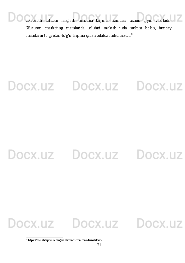 axborotli   uslubni   farqlash   mashina   tarjima   tizimlari   uchun   qiyin   vazifadir.
Xususan,   marketing   matnlarida   uslubni   saqlash   juda   muhim   bo'lib,   bunday
matnlarni to'g'ridan-to'g'ri tarjima qilish odatda imkonsizdir. 8
8
 https://translatepress.com/problems-in-machine-translation/
21 