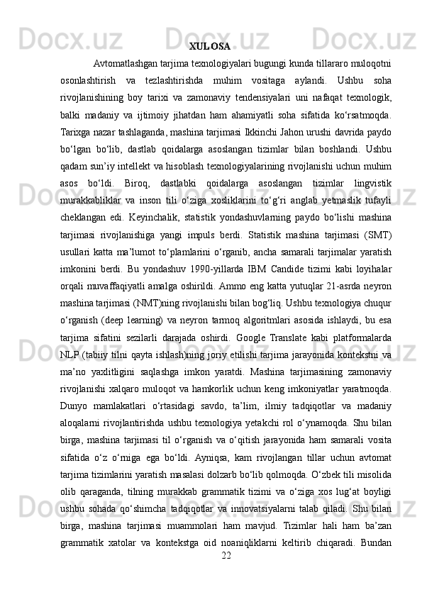                                                     XULOSA
            Avtomatlashgan tarjima texnologiyalari bugungi kunda tillararo muloqotni
osonlashtirish   va   tezlashtirishda   muhim   vositaga   aylandi.   Ushbu   soha
rivojlanishining   boy   tarixi   va   zamonaviy   tendensiyalari   uni   nafaqat   texnologik,
balki   madaniy   va   ijtimoiy   jihatdan   ham   ahamiyatli   soha   sifatida   ko‘rsatmoqda.
Tarixga nazar tashlaganda, mashina tarjimasi Ikkinchi Jahon urushi davrida paydo
bo‘lgan   bo‘lib,   dastlab   qoidalarga   asoslangan   tizimlar   bilan   boshlandi.   Ushbu
qadam sun’iy intellekt va hisoblash texnologiyalarining rivojlanishi uchun muhim
asos   bo‘ldi.   Biroq,   dastlabki   qoidalarga   asoslangan   tizimlar   lingvistik
murakkabliklar   va   inson   tili   o‘ziga   xosliklarini   to‘g‘ri   anglab   yetmaslik   tufayli
cheklangan   edi.   Keyinchalik,   statistik   yondashuvlarning   paydo   bo‘lishi   mashina
tarjimasi   rivojlanishiga   yangi   impuls   berdi.   Statistik   mashina   tarjimasi   (SMT)
usullari   katta   ma’lumot   to‘plamlarini   o‘rganib,   ancha   samarali   tarjimalar   yaratish
imkonini   berdi.   Bu   yondashuv   1990-yillarda   IBM   Candide   tizimi   kabi   loyihalar
orqali muvaffaqiyatli  amalga oshirildi. Ammo eng katta yutuqlar 21-asrda neyron
mashina tarjimasi (NMT)ning rivojlanishi bilan bog‘liq. Ushbu texnologiya chuqur
o‘rganish   (deep   learning)   va   neyron   tarmoq   algoritmlari   asosida   ishlaydi,   bu   esa
tarjima   sifatini   sezilarli   darajada   oshirdi.   Google   Translate   kabi   platformalarda
NLP (tabiiy tilni  qayta ishlash)ning joriy etilishi  tarjima jarayonida kontekstni  va
ma’no   yaxlitligini   saqlashga   imkon   yaratdi.   Mashina   tarjimasining   zamonaviy
rivojlanishi   xalqaro   muloqot   va   hamkorlik   uchun   keng   imkoniyatlar   yaratmoqda.
Dunyo   mamlakatlari   o‘rtasidagi   savdo,   ta’lim,   ilmiy   tadqiqotlar   va   madaniy
aloqalarni   rivojlantirishda   ushbu   texnologiya   yetakchi   rol   o‘ynamoqda.   Shu  bilan
birga,   mashina   tarjimasi   til   o‘rganish   va   o‘qitish   jarayonida   ham   samarali   vosita
sifatida   o‘z   o‘rniga   ega   bo‘ldi.   Ayniqsa,   kam   rivojlangan   tillar   uchun   avtomat
tarjima tizimlarini yaratish masalasi dolzarb bo‘lib qolmoqda. O‘zbek tili misolida
olib   qaraganda,   tilning   murakkab   grammatik   tizimi   va   o‘ziga   xos   lug‘at   boyligi
ushbu   sohada   qo‘shimcha   tadqiqotlar   va   innovatsiyalarni   talab   qiladi.   Shu   bilan
birga,   mashina   tarjimasi   muammolari   ham   mavjud.   Tizimlar   hali   ham   ba’zan
grammatik   xatolar   va   kontekstga   oid   noaniqliklarni   keltirib   chiqaradi.   Bundan
22 