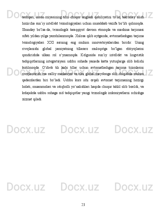 tashqari,   inson   miyasining   tilni   chuqur   anglash   qobiliyatini   to‘liq   takrorlay   olish
hozircha sun’iy intellekt texnologiyalari uchun murakkab vazifa bo‘lib qolmoqda.
Shunday   bo‘lsa-da,   texnologik   taraqqiyot   davom   etmoqda   va   mashina   tarjimasi
sifati yildan-yilga yaxshilanmoqda. Xulosa qilib aytganda, avtomatlashgan tarjima
texnologiyalari   XXI   asrning   eng   muhim   innovatsiyalaridan   biridir.   Uning
rivojlanishi   global   jamiyatning   tillararo   muloqotga   bo‘lgan   ehtiyojlarini
qondirishda   ulkan   rol   o‘ynamoqda.   Kelgusida   sun’iy   intellekt   va   lingvistik
tadqiqotlarning   integratsiyasi   ushbu   sohada   yanada   katta   yutuqlarga   olib   kelishi
kutilmoqda.   O‘zbek   tili   kabi   tillar   uchun   avtomatlashgan   tarjima   tizimlarini
rivojlantirish esa milliy madaniyat va tilni global maydonga olib chiqishda muhim
qadamlardan   biri   bo‘ladi.   Ushbu   kurs   ishi   orqali   avtomat   tarjimaning   hozirgi
holati, muammolari va istiqbolli yo‘nalishlari haqida chuqur tahlil olib borildi, va
kelajakda  ushbu   sohaga   oid  tadqiqotlar  yangi  texnologik  imkoniyatlarni   ochishga
xizmat qiladi.
23 