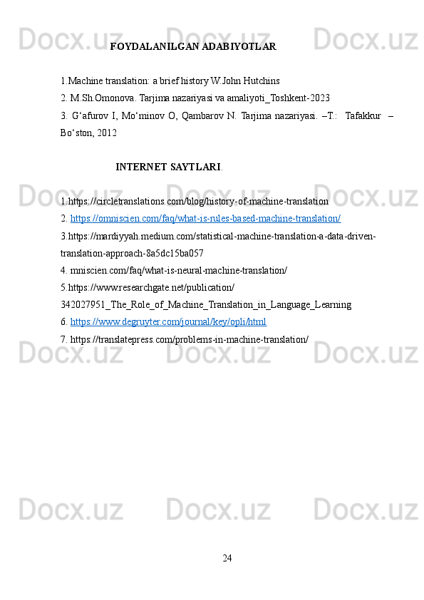                     FOYDALANILGAN ADABIYOTLAR
1.Machine translation: a brief history W.John Hutchins
2. M.Sh.Omonova. Tarjima nazariyasi va amaliyoti_Toshkent-2023
3.   G‘afurov   I,   Mo‘minov   O,   Qambarov   N.  Tarjima   nazariyasi.   –T.:    Tafakkur     –
Bo‘ston, 2012
                       INTERNET SAYTLARI .
1.https://circletranslations.com/blog/history-of-machine-translation
2.   https://omniscien.com/faq/what-is-rules-based-machine-translation/
3.https://mardiyyah.medium.com/statistical-machine-translation-a-data-driven-
translation-approach-8a5dc15ba057
4.   mniscien.com/faq/what-is-neural-machine-translation/
5.https://www.researchgate.net/publication/
342027951_The_Role_of_Machine_Translation_in_Language_Learning
6.   https://www.degruyter.com/journal/key/opli/html
7.   https://translatepress.com/problems-in-machine-translation/
24 