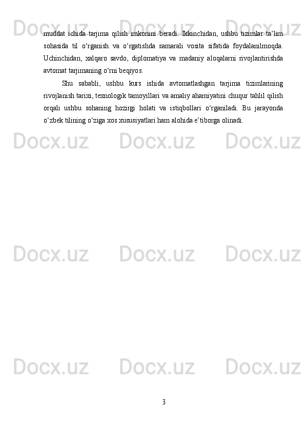 muddat   ichida   tarjima   qilish   imkonini   beradi.   Ikkinchidan,   ushbu   tizimlar   ta’lim
sohasida   til   o‘rganish   va   o‘rgatishda   samarali   vosita   sifatida   foydalanilmoqda.
Uchinchidan,   xalqaro   savdo,   diplomatiya   va   madaniy   aloqalarni   rivojlantirishda
avtomat tarjimaning o‘rni beqiyos.
Shu   sababli,   ushbu   kurs   ishida   avtomatlashgan   tarjima   tizimlarining
rivojlanish tarixi, texnologik tamoyillari va amaliy ahamiyatini chuqur tahlil qilish
orqali   ushbu   sohaning   hozirgi   holati   va   istiqbollari   o‘rganiladi.   Bu   jarayonda
o‘zbek tilining o‘ziga xos xususiyatlari ham alohida e’tiborga olinadi.
3 