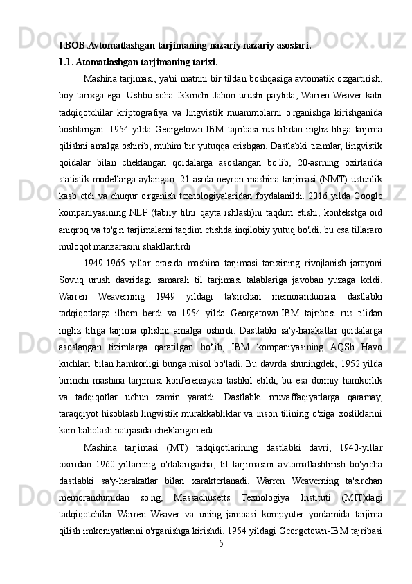 I.BOB.Avtomatlashgan tarjimaning nazariy nazariy asoslari.
1.1. Atomatlashgan tarjimaning tarixi.
Mashina tarjimasi, ya'ni matnni bir tildan boshqasiga avtomatik o'zgartirish,
boy   tarixga   ega.   Ushbu   soha   Ikkinchi   Jahon   urushi   paytida,  Warren  Weaver   kabi
tadqiqotchilar   kriptografiya   va   lingvistik   muammolarni   o'rganishga   kirishganida
boshlangan.   1954   yilda   Georgetown-IBM   tajribasi   rus   tilidan   ingliz   tiliga   tarjima
qilishni amalga oshirib, muhim bir yutuqqa erishgan. Dastlabki tizimlar, lingvistik
qoidalar   bilan   cheklangan   qoidalarga   asoslangan   bo'lib,   20-asrning   oxirlarida
statistik modellarga aylangan. 21-asrda neyron mashina tarjimasi  (NMT)  ustunlik
kasb  etdi  va   chuqur  o'rganish  texnologiyalaridan  foydalanildi.  2016  yilda  Google
kompaniyasining   NLP  (tabiiy   tilni   qayta   ishlash)ni   taqdim   etishi,   kontekstga   oid
aniqroq va to'g'ri tarjimalarni taqdim etishda inqilobiy yutuq bo'ldi, bu esa tillararo
muloqot manzarasini shakllantirdi.
1949-1965   yillar   orasida   mashina   tarjimasi   tarixining   rivojlanish   jarayoni
Sovuq   urush   davridagi   samarali   til   tarjimasi   talablariga   javoban   yuzaga   keldi.
Warren   Weaverning   1949   yildagi   ta'sirchan   memorandumasi   dastlabki
tadqiqotlarga   ilhom   berdi   va   1954   yilda   Georgetown-IBM   tajribasi   rus   tilidan
ingliz   tiliga   tarjima   qilishni   amalga   oshirdi.   Dastlabki   sa'y-harakatlar   qoidalarga
asoslangan   tizimlarga   qaratilgan   bo'lib,   IBM   kompaniyasining   AQSh   Havo
kuchlari bilan hamkorligi bunga misol bo'ladi. Bu davrda shuningdek, 1952 yilda
birinchi   mashina   tarjimasi   konferensiyasi   tashkil   etildi,   bu   esa   doimiy   hamkorlik
va   tadqiqotlar   uchun   zamin   yaratdi.   Dastlabki   muvaffaqiyatlarga   qaramay,
taraqqiyot  hisoblash lingvistik murakkabliklar  va inson tilining o'ziga xosliklarini
kam baholash natijasida cheklangan edi.
Mashina   tarjimasi   (MT)   tadqiqotlarining   dastlabki   davri,   1940-yillar
oxiridan   1960-yillarning   o'rtalarigacha,   til   tarjimasini   avtomatlashtirish   bo'yicha
dastlabki   sa'y-harakatlar   bilan   xarakterlanadi.   Warren   Weaverning   ta'sirchan
memorandumidan   so'ng,   Massachusetts   Texnologiya   Instituti   (MIT)dagi
tadqiqotchilar   Warren   Weaver   va   uning   jamoasi   kompyuter   yordamida   tarjima
qilish imkoniyatlarini o'rganishga kirishdi. 1954 yildagi Georgetown-IBM tajribasi
5 