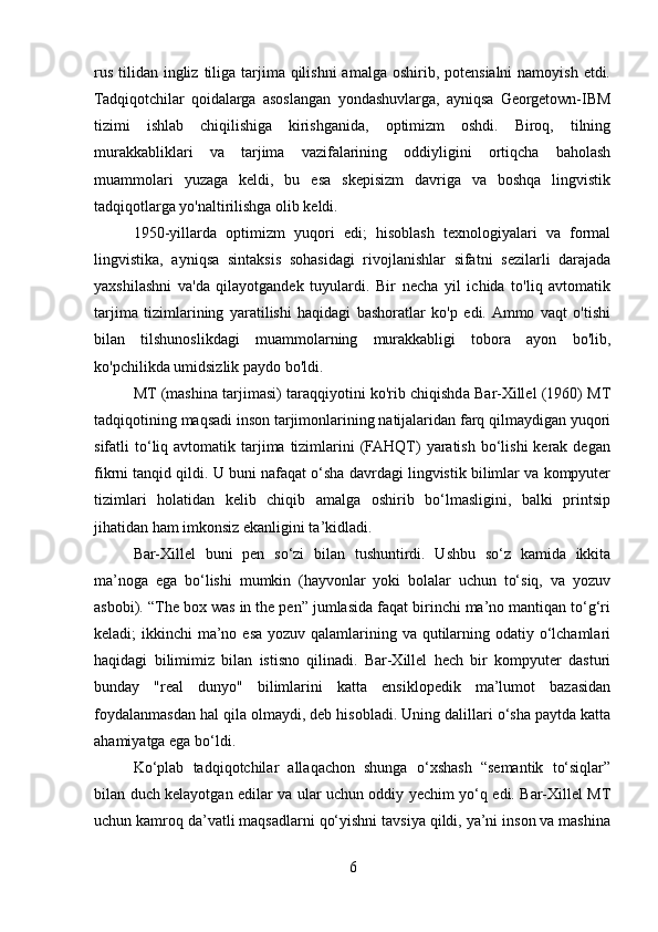 rus  tilidan ingliz  tiliga tarjima qilishni  amalga  oshirib, potensialni  namoyish etdi.
Tadqiqotchilar   qoidalarga   asoslangan   yondashuvlarga,   ayniqsa   Georgetown-IBM
tizimi   ishlab   chiqilishiga   kirishganida,   optimizm   oshdi.   Biroq,   tilning
murakkabliklari   va   tarjima   vazifalarining   oddiyligini   ortiqcha   baholash
muammolari   yuzaga   keldi,   bu   esa   skepisizm   davriga   va   boshqa   lingvistik
tadqiqotlarga yo'naltirilishga olib keldi.
1950-yillarda   optimizm   yuqori   edi;   hisoblash   texnologiyalari   va   formal
lingvistika,   ayniqsa   sintaksis   sohasidagi   rivojlanishlar   sifatni   sezilarli   darajada
yaxshilashni   va'da   qilayotgandek   tuyulardi.   Bir   necha   yil   ichida   to'liq   avtomatik
tarjima   tizimlarining   yaratilishi   haqidagi   bashoratlar   ko'p   edi.  Ammo   vaqt   o'tishi
bilan   tilshunoslikdagi   muammolarning   murakkabligi   tobora   ayon   bo'lib,
ko'pchilikda umidsizlik paydo bo'ldi.
MT (mashina tarjimasi) taraqqiyotini ko'rib chiqishda Bar-Xillel (1960) MT
tadqiqotining maqsadi inson tarjimonlarining natijalaridan farq qilmaydigan yuqori
sifatli  to‘liq avtomatik  tarjima  tizimlarini  (FAHQT)  yaratish  bo‘lishi  kerak  degan
fikrni tanqid qildi. U buni nafaqat o‘sha davrdagi lingvistik bilimlar va kompyuter
tizimlari   holatidan   kelib   chiqib   amalga   oshirib   bo‘lmasligini,   balki   printsip
jihatidan ham imkonsiz ekanligini ta’kidladi.
Bar-Xillel   buni   pen   so‘zi   bilan   tushuntirdi.   Ushbu   so‘z   kamida   ikkita
ma’noga   ega   bo‘lishi   mumkin   (hayvonlar   yoki   bolalar   uchun   to‘siq,   va   yozuv
asbobi). “The box was in the pen” jumlasida faqat birinchi ma’no mantiqan to‘g‘ri
keladi; ikkinchi  ma’no esa yozuv qalamlarining va qutilarning odatiy o‘lchamlari
haqidagi   bilimimiz   bilan   istisno   qilinadi.   Bar-Xillel   hech   bir   kompyuter   dasturi
bunday   "real   dunyo"   bilimlarini   katta   ensiklopedik   ma’lumot   bazasidan
foydalanmasdan hal qila olmaydi, deb hisobladi. Uning dalillari o‘sha paytda katta
ahamiyatga ega bo‘ldi.
Ko‘plab   tadqiqotchilar   allaqachon   shunga   o‘xshash   “semantik   to‘siqlar”
bilan duch kelayotgan edilar va ular uchun oddiy yechim yo‘q edi. Bar-Xillel MT
uchun kamroq da’vatli maqsadlarni qo‘yishni tavsiya qildi, ya’ni inson va mashina
6 